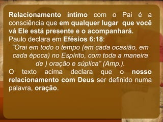 Relacionamento íntimo com o Pai é a
consciência que em qualquer lugar que você
vá Ele está presente e o acompanhará.
Paulo declara em Efésios 6:18:
“Orai em todo o tempo (em cada ocasião, em
cada época) no Espírito, com toda a maneira
de ) oração e súplica” (Amp.).
O texto acima declara que o nosso
relacionamento com Deus ser definido numa
palavra, oração.
 