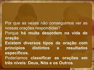 Por que as vezes não conseguimos ver as
nossas orações respondidas?
Porque há muita desordem na vida de
oração
Existem diversos tipos de oração com
princípios distintos e resultados
específicos.
Poderíamos classificar as orações em
três níveis: Deus, Nós e os Outros.
 