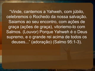 “Vinde, cantemos a Yahweh, com júbilo,
celebremos o Rochedo da nossa salvação.
Saiamos ao seu encontro, com ações de
graça (ações de graça), vitoriemo-lo com
Salmos. (Louvor) Porque Yahweh é o Deus
supremo, e o grande rei acima de todos os
deuses...” (adoração) (Salmo 95:1-3).
 