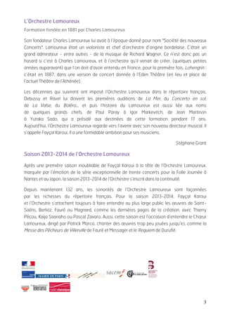   3	
  
L’Orchestre Lamoureux
Formation fondée en 1881 par Charles Lamoureux
Saviez-vous que le Requiem de Maurice Duruflé fut enregistré pour la première fois par
l’Orchestre Lamoureux, sous la direction du compositeur?
Nov. 1958, label Erato
«Son fondateur Charles Lamoureux lui avait à l’époque donné pour nom "Société des nouveaux
Concerts". Lamoureux était un violoniste et chef d’orchestre d’origine bordelaise. C’était un
grand admirateur - entre autres - de la musique de Richard Wagner. Ce n’est donc pas un
hasard si c’est à Charles Lamoureux, et à l’orchestre qu’il venait de créer, (quelques petites
années auparavant) que l’on doit d’avoir entendu en France, pour la première fois, Lohengrin :
c’était en 1887, dans une version de concert donnée à l’Eden Théâtre (en lieu et place de
l’actuel Théâtre de l’Athénée).
Les décennies qui suivirent ont imposé l’Orchestre Lamoureux dans le répertoire français.
Debussy et Ravel lui doivent les premières auditions de La Mer, du Concerto en sol,
de La Valse, du Boléro… et puis l’histoire du Lamoureux est aussi liée aux noms
de quelques grands chefs, de Paul Paray à Igor Markevitch, de Jean Martinon
à Yutaka Sado, qui a présidé aux destinées de cette formation pendant 17 ans.
Aujourd’hui, l’Orchestre Lamoureux regarde vers l’avenir avec son nouveau directeur musical. Il
s’appelle Fayçal Karoui. Il a une formidable ambition pour ses musiciens.» Stéphane Grant
Saison 2013-2014 de l’Orchestre Lamoureux
Après une première saison inoubliable de Fayçal Karoui à la tête de l’Orchestre Lamoureux,
marquée par l’émotion de la série exceptionnelle de trente concerts pour la Folle Journée à
Nantes et au Japon, la saison 2013-2014 de l’Orchestre s’inscrit dans la continuité.
Depuis maintenant 132 ans, les sonorités de l’Orchestre Lamoureux sont façonnées
par les richesses du répertoire français. Pour la saison 2013-2014, Fayçal Karoui
et l’Orchestre s’attachent toujours à faire entendre au plus large public les œuvres de Saint-
Saëns, Berlioz, Fauré ou Magnard, comme les dernières pages de la création, avec Thierry
Pécou, Kaija Saariaho ou Pascal Zavaro. Aussi, cette saison est l’occasion d’entendre le Chœur
Lamoureux, dirigé par Patrick Marco, chanter des œuvres trop peu jouées jusqu’ici, comme la
Messe des Pêcheurs de Villerville de Fauré et Messager et le Requiem de Duruflé.
	
  
 