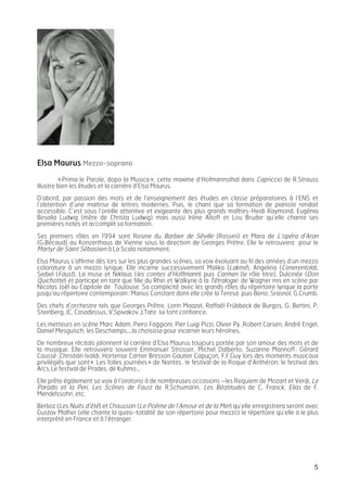   5	
  
Elsa Maurus Mezzo-soprano
«Prima le Parole, dopo la Musica», cette maxime d’Hofmannsthal dans Capriccio de R.Strauss
illustre bien les études et la carrière d’Elsa Maurus.
D’abord, par passion des mots et de l’enseignement des études en classe préparatoires à l’ENS et
l’obtention d’une maitrise de lettres modernes. Puis, le chant que sa formation de pianiste rendait
accessible. C’est sous l’oreille attentive et exigeante des plus grands maîtres-Heidi Raymond, Eugénia
Besalla Ludwig (mère de Christa Ludwig) mais aussi Irène Aïtoff et Lou Bruder qu’elle chante ses
premières notes et accomplit sa formation.
Ses premiers rôles en 1994 sont Rosine du Barbier de Séville (Rossini) et Mara de L’opéra d’Aran
(G.Bécaud) au Konzerthaus de Vienne sous la direction de Georges Prëtre. Elle le retrouvera pour le
Martyr de Saint Sébastien à La Scala notamment.
Elsa Maurus s’affirme dès lors sur les plus grandes scènes, sa voix évoluant au fil des années d’un mezzo
colorature à un mezzo lyrique. Elle incarne successivement Malika (Lakmé), Angelina (Cenerentola),
Siebel (Faust), La muse et Niklaus (les contes d’Hoffmann) puis Carmen (le rôle titre), Dulcinée (Don
Quichotte) et participe en tant que fille du Rhin et Walkyrie à la Tétralogie de Wagner mis en scène par
Nicolas Joël au Capitole de Toulouse. Sa complicité avec les grands rôles du répertoire lyrique la porte
jusqu’au répertoire contemporain: Marius Constant dont elle crée la Teresa puis Berio, Srasnoï, G.Crumb.
Des chefs d’orchestre tels que Georges Prêtre, Lorin Maazel, Raffaël Frübbeck de Burgos, G. Bertini, P.
Steinberg, JC. Casadessus, V.Spivakov ,J.Tate lui font confiance.
Les metteurs en scène Marc Adam, Piero Faggioni, Pier Luigi Pizzi, Olvier Py ,Robert Carsen, André Engel,
Daniel Mesguisch, les Deschamps….la choisisse pour incarner leurs héroïnes.
De nombreux récitals jalonnent la carrière d’Elsa Maurus toujours portée par son amour des mots et de
la musique. Elle retrouvera souvent Emmanuel Strosser, Michel Dalberto, Suzanne Mannoff, Gérard
Caussé ,Christian Ivaldi, Hortense Cartier Bresson Gautier Capuçon, F.F.Guy lors des moments musicaux
privilégiés que sont« Les folles journées» de Nantes, le festival de la Roque d’Anthéron, le festival des
Arcs,Le festival de Prades, de Kuhmo…
Elle prête également sa voix à l’oratorio à de nombreuses occasions –les Requiem de Mozart et Verdi, Le
Paradis et la Peri, Les Scènes de Faust de R.Schumann, Les Béatitudes de C. Franck, Elias de F.
Mendelssohn, etc.
Berlioz (Les Nuits d’été) et Chausson (Le Poème de l’Amour et de la Mer) qu’elle enregistrera seront avec
Gustav Malher (elle chante la quasi-totalité de son répertoire pour mezzo) le répertoire qu’elle a le plus
interprété en France et à l’étranger.
	
  
	
  
 