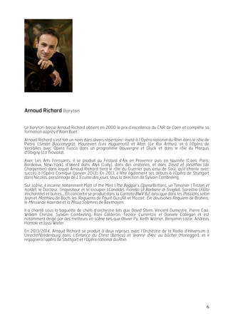   6	
  
Arnaud Richard Baryton
Le baryton-basse Arnaud Richard obtient en 2000 le prix d’excellence du CNR de Caen et complète sa
formation auprès d’Alain Buet.
Arnaud Richard s’est fait un nom dans divers répertoire: invité à l’Opéra national du Rhin dans le rôle de
Pietro (Simon Boccanegra), Maurevert (Les Huguenots) et Allan (Le Roi Arthus), et à l’Opéra de
Versailles avec Opera Fuoco dans un programme Dauvergne et Gluck et dans le rôle du Marquis
d'Obigny (La Traviata).
Avec Les Arts Forissants, il se produit au Festival d’Aix en Provence puis en tournée (Caen, Paris,
Bordeaux, New-York), d’abord dans Atys (Lully), dans des oratorios, et dans David et Jonathas (de
Charpentier) dans lequel Arnaud Richard tient le rôle du Guerrier puis celui de Saül, qu’il chante avec
succès à l’Opéra Comique (janvier 2013). En 2013, il fête également ses débuts à l’Opéra de Stuttgart
dans Nicolas, personnage de L’Ecume des jours, sous la direction de Sylvain Cambreling.
Sur scène, il incarne notamment Matt of the Mint (The Beggar’s Opera/Britten), un Timonier (Tristan et
Isolde), le Docteur, l’inquisiteur et le croupier (Candide), Fiorello (Il Barbiere di Siviglia), Sarastro (Flûte
enchantée) et autres… En concert il se produit dans la Cantata BWV 82, ainsi que dans les Passions selon
Jean et Matthieu de Bach, les Requiems de Fauré Duruflé et Mozart, Ein deutsches Requiem de Brahms,
le Messie de Haendel et la Missa Solemnis de Beethoven.
Il a chanté sous la baguette de chefs d’orchestre tels que David Stern, Vincent Dumestre, Pierre Cao,
William Chirstie, Sylvain Cambreling, Rani Calderon, Teodor Currentzis et Daniele Callegari et est
notamment dirigé par des metteurs en scène tels que Olivier Py, Keith Warner, Benjamin Lazar, Andreas
Homoki et Jossi Wieler.
En 2013/2014, Arnaud Richard se produit à deux reprises avec l’Orchestre de la Radio d’Hilversum à
Utrecht/Vredenburg dans L'Enfance du Christ (Berlioz) et Jeanne d'Arc au bûcher (Honegger), et il
regagnera l’opéra de Stuttgart et l’Opéra national du Rhin.
 