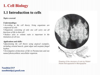 1. Cell Biology
1.1 Introduction to cells
Drawing of the structure of cork by Robert
Hooke that appeared in Micrographia
Nandhini D P
nandhinidp@gmail.com
Fig: 1
Topics covered:
Understandings:
• According to the cell theory, living organisms are
composed of cells
• Organisms consisting of only one cell carry out all
functions of life in that cell.
• Surface area to volume ratio is important in the
limitation of cell size.
Applications and skills:
• Questioning the cell theory using atypical examples,
including striated muscle, giant algae and aseptate fungal
hyphae.
• Investigation of functions of life in Paramecium and one
named photosynthetic unicellular organism.
 