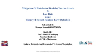 Mitigation Of Distributed Denial of Service Attack
At
Low Rate
using
Improved Robust Random Early Detection
Submitted By
Shreeya Shah (161060751013)
Guided By
Prof. Hardik Upadhyay
Assistant Professor
(GPERI-Mahesana)
Gujarat Technological University PG School,Ahmedabad
ITSNS Copyright@Shreeya Shah(161060751013)
 