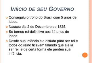 INÍICIO DE SEU GOVERNO 
 Conseguiu o trono do Brasil com 5 anos de 
idade. 
 Nasceu dia 2 de Dezembro de 1825. 
 Se tornou rei definitivo aos 14 anos de 
idade. 
 Desde sua infância ele estuda para ser rei e 
todos do reino ficavam falando que ele ia 
ser rei, e de certa forma ele perdeu sua 
infância. 
 