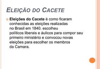 ELEIÇÃO DO CACETE 
 Eleições do Cacete é como ficaram 
conhecidas as eleições realizadas 
no Brasil em 1840. escolheu 
políticos liberais e áulicos para compor seu 
primeiro ministério e convocou novas 
eleições para escolher os membros 
da Camara. 
 