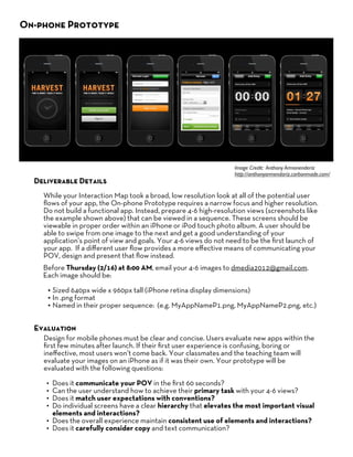 On-phone Prototype




                                             Examples




                                                                   Image Credit: Anthony Armonenderiz
                                                                   http://anthonyarmendariz.carbonmade.com/
  Deliverable Details
    While your Interaction Map took a broad, low resolution look at all of the potential user
    ﬂows of your app, the On-phone Prototype requires a narrow focus and higher resolution.
    Do not build a functional app. Instead, prepare 4-6 high-resolution views (screenshots like
    the example shown above) that can be viewed in a sequence. These screens should be
    viewable in proper order within an iPhone or iPod touch photo album. A user should be
    able to swipe from one image to the next and get a good understanding of your
    application’s point of view and goals. Your 4-6 views do not need to be the ﬁrst launch of
    your app. If a diﬀerent user ﬂow provides a more eﬀective means of communicating your
    POV, design and present that ﬂow instead.
    Before Thursday (2/16) at 8:00 AM, email your 4-6 images to dmedia2012@gmail.com.
    Each image should be:

     • Sized 640px wide x 960px tall (iPhone retina display dimensions)
     • In .png format
     • Named in their proper sequence: (e.g. MyAppNameP1.png, MyAppNameP2.png, etc.)

  Evaluation
    Design for mobile phones must be clear and concise. Users evaluate new apps within the
    ﬁrst few minutes after launch. If their ﬁrst user experience is confusing, boring or
    ineﬀective, most users won’t come back. Your classmates and the teaching team will
    evaluate your images on an iPhone as if it was their own. Your prototype will be
    evaluated with the following questions:

     • Does it communicate your POV in the ﬁrst 60 seconds?
     • Can the user understand how to achieve their primary task with your 4-6 views?
     • Does it match user expectations with conventions?
     • Do individual screens have a clear hierarchy that elevates the most important visual
       elements and interactions?
     • Does the overall experience maintain consistent use of elements and interactions?
     • Does it carefully consider copy and text communication?
 