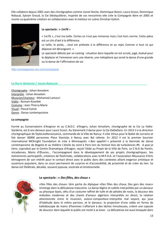 13
Elle collabore depuis 2001 avec des chorégraphes comme Lionel Hoche, Dominique Boivin, Laura Scozzi, Dominique
Rebaud, Sylvain Groud, la Cie Déséquilibres. Inspirée de ces rencontres elle crée la Compagnie Aère en 2005 et
monte sa quatrième création en collaboration avec le metteur en scène Christian Gaïtch.
.
Le spectacle : « 1m76 »
« 1m76 », c’est ma taille. Certes ce n’est pas immense mais c’est hors norme. Cette pièce
est un clin d’œil à la différence.
La taille, le poids, ...tout est prétexte à la différence et au rejet. Comme si tout ce qui
dépasse est dérangeant. »
Le spectacle débute par un casting : situation dans laquelle on est scruté, jugé, évalué pour
le déplacer et l’emmener vers une rêverie, une métaphore qui serait la danse d’une grande
ou la danse de l’affirmation de soi.
http://compagniear.wix.com/compagnie
LA HALTE-GARDERIE / JOHAN AMSELEM
Chorégraphe : Johan Amselem
Interprète : Johan Amselem
Musicien/chanteur : Mohamed Lamouri
Vidéo : Romain Kosellek
Costume : Jean-Thierry Marie
Visuel : Pascal Colrat
Genre : Danse contemporaine
La compagnie
Formé au Conservatoire d'Avignon et au C.N.D.C. d'Angers, Johan Amselem, chorégraphe de la Cie La Halte-
Garderie, est 6 ans danseur pour Laura Scozzi. Au Danemark il danse pour la Cie DaDaDanz. En 2013 il a la direction
chorégraphique de StyleLiveRenaissance, commande de la Ville de Nancy: Il crée Vénus pour le Ballet de Lorraine et
fait danser 30000 personnes Place Stanislas à Nancy avec Bal céleste. En 2012 il est le premier boursier
international MCKnight Foundation et crée à Minneapolis « Bon appétit! » présenté à la biennale de danse
contemporaine de Bogotá et au théâtre L'étoile du nord à Paris lors du festival Avis de turbulences #9. A quoi je
tiens, coproduit par le Centre Dramatique d'Aragon, reçoit l'Aide au Projet de la Ville de Paris. Le C.N.D de Pantin,
micadanses, Mains d'Œuvres... l'accompagnent dans le développement de ses projets chorégraphiques. Ses
événements participatifs, créations de flashmobs, collaborations avec la M.P.A.A. et l'association Mouvance d'Arts
témoignent de son intérêt pour le contact direct avec le public dans des contextes alliant exigence artistique et
ouverture populaire, dans un souci permanent de surprise et d'accessibilité, de proximité et de créer du lien. Sa
danse est théâtrale, décalée, souvent joyeuse, viscérale et émotionnelle.
Le spectacle : « Des filles, des choux »
«Des filles des choux» 1ère partie du diptyque «Des filles des choux, Des gars des roses»
immerge dans la délicatesse masculine. La danse légère et subtile interprétée par un danseur
au physique épais, vêtu d'un costume raffiné de tulle et de pétales de roses, la douceur des
mélodies modernes et des chants d'amour algériens interprétés en direct, la relation
attentionnée entre le musicien, auteur-compositeur-interprète mal voyant, qui joue
d'habitude dans le métro parisien, et le danseur, la projection d'une vidéo en forme de
kaléidoscope de mains d'hommes s'affairant à des tâches minutieuses, créent une capsule
de douceur dans laquelle le public est invité à se lover. La délicatesse est aussi évoquée dans
 