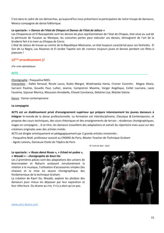 15
C'est dans le cadre de ces démarches, qu'aujourd'hui nous présentons la participation de notre troupe de danseurs,
Mexico compagnie de danse folklorique.
Le spectacle : « Danses de l’état de Chiapas et Danses de l’état de Jalisco »
Las Chiapanecas et El Rascapetate sont les danses les plus représentatives de l’état de Chiapas, état situe au sud de
la péninsule de Yucatan au Mexique, les costumes portes pour exécuter ces danses, témoignent de l’art de la
broderie fait à la main au Chiapas de Corzo.
L’état de Jalisco de trouve au centre de la République Mexicaine, un état toujours caractérisé pour ces festivités, El
Son de La Negra, Las Alazanas et El Jarabe Tapatio son de «sones» toujours joues et danses pendant ces fêtes si
joyeuses !
12ème arrondissement //
(Par ordre alphabétique)
ACTS
Chorégraphe : Pasqualina NOEL
Interprètes : Dallet Renaud, Nicole Laura, Rubio Margot, Wiadrowska Hania, Cronier Corentin, Magne Alexia,
Sarrazin Pauline, Gouello Paul, Lullier, Jeanne, Campistron Maxime, Verger Angélique, Collet Lauriane, Lavie
Faustine, Szpunar Monica, Maussion Annabelle, Chovet Constance, Delolme Lisa, Matzke Sixtine
Genre : Danse contemporaine
La compagnie
ACTS est un établissement privé d'enseignement supérieur qui prépare intensivement les jeunes danseurs à
intégrer le monde de la danse professionnelle. La formation est interdisciplinaire, Classique & Contemporain, et
propose des cours techniques, des cours théoriques et des enseignements de terrain : résidences chorégraphiques,
stages en compagnie... A ce titre, les danseurs travaillent des adaptations et extrait du répertoire mais aussi sur des
créations originales avec des artistes invités.
ACTS est dirigée artistiquement et pédagogiquement par 2 grands artistes renommés :
- Pasqualina Noël, professeur associé au CNSMD de Paris, Master-Teacher de Technique Graham
- Agnès Letestu, Danseuse Etoile de l'Opéra de Paris
© Fred the Red - 2013
Le spectacle : « Rosas danst Rosas », « Echad mi yodea »,
« Wasabi » – chorégraphie de Kaori Ito
Les 2 premières pièces sont des adaptations des univers de
Keersmaeker et Naharin analysant simultanément la
relation à la musique, l'utilisation d'accessoires simples (les
chaises) et la mise en œuvre chorégraphique des
fondamentaux de la technique Graham.
La création de Kaori Ito, Wasabi, explore les phobies des
danseurs pour mieux les dépasser par leur exposition et
leur réécriture. Du drame au rire, il n'y a alors qu'un pas.
www.acts-dance.com
 