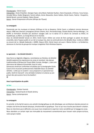 16
AFRODITE
Chorégraphe : Cécile Cassin
Interprètes : Anaïs Chatellier, Georgia Fayet, Léna Mané, Nathalie Ruellan, Claire Gryzewski, Jil Simon, Yuna Conan,
Annabel Mora, Elodie Moignard, Yanick Jollivet, Annie Alexandre, Karen Gallois, Cécile Cassin, Fabrice Virapatirin,
Mehdi Benali, Lanciné Diabaté, Fabien Rosset
Genre : Danse d’expression africaine (Afrique de l’Ouest)
La compagnie
Passionnée par les musiques et danses d’Afrique et de sa diaspora, Cécile Cassin a collaboré comme danseuse
depuis 1998 avec diverses compagnies (Griots Urbains, Kori, Pernambucongo, Claudio Basilio, Remue-Ménage…) et
étoffé sa formation d’artiste par plusieurs voyages axés sur la danse et la culture du carnaval au Brésil, en
Guadeloupe, au Bénin, au Congo Brazza et en Guinée.
Avec les Sémété-Sémété lancée en 2013, Cécile Cassin réitère son envie de faire partager ce plaisir de danser
ensemble, dans l’espace public et sur de la musique live, dans la continuité de la Cie Afrodite Doun (créée en 2002)
ou encore de la « Balade Kadansée » (2009). Depuis 2012, Cécile Cassin est aussi « Mama Cécilia », co-fondatrice,
danseuse et choriste du groupe de musique congolaise Paris-Kinshasa Express.
Le spectacle : « les Sémété-Sémété »
Avec force ou légèreté, élégance, nonchalance ou frénésie, les Sémété-
Sémété explorent les expressions du corps et revisitent des danses
traditionnelles d’Afrique de l’Ouest (Mali, Guinée, Sénégal…), dans une
alternance de tableaux d'ensemble, duos et solos.
Danseuses amatrices confirmées encadrées par la chorégraphe Cécile
Cassin et les musiciens professionnels d’Afrodite Doun, les Sémété-
Sémété, « celles qui en veulent » vous proposent un spectacle tout
public, festif et interactif : Une véritable invitation à la danse au son
grisant des percussions live et du balafon!
©
Avec la participation du public
AP’ART
Chorégraphe : Siméon Yannick
Interprètes : Goliard Sarah et Silvetti Jérémy
Genre : Danse contemporaine
La compagnie
En priorité, la Cie Ap’Art exerce une activité chorégraphique où elle développe une architecture dansée prenant en
compte une forme de beauté physique, émotionnelle et graphique. Tout ce qui nous touche peut devenir création.
Nous ne cherchons pas à défendre une cause mais simplement à exprimer notre sensibilité par le langage du corps.
Nous abordons un certain rejet non immuable du mouvement conventionnel pour trouver notre propre écriture,
notre propre réalité.
 