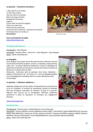 19
Le spectacle : « Géométrie vannetaise »
« Nous étions sur le sentier
Un bien beau sentier
Celui qui mène à la clairière
Mais il est long ce chemin
Emballement du temps
Urgence
Et puis voilà, les voix de la sagesse
Choisir une autre voie
Puiser dans les ressources
Assurance de ton existence : Géométrie vannetaise
S’immerger dans tes rondeurs »
Bro Gwened © Jean-Pierre Salin
Avec la participation du public
www.danserienpariz.org
DU BAOBAB –SOÏZIC MUGUET
Chorégraphe : Soizic Muguet
Interprètes : Soukaïna Alami – Fanny Viss – Julien Regnault – Soizic Muguet
Genre : Danse contemporaine
La compagnie
Soizic Muguet crée chaque année des performances collectives ouvrant
le champ des disciplines (capteurs sonores, art plastique, body painting,
vidéo, etc) ; son projet Vibrations Solidiennes s'inspire et développe les
expériences proposées lors des portes ouvertes des ateliers d'artistes de
Montreuil en octobre 2012 et 2013.
Partenaires : Cultur(r)al, salle de spectacle Léon Curral, Sallanches –
Pedibus / Collectif du 9, 93 – Art’choum, 74 – la Cie du Baobab bénéficie
d’un accompagnement spécifique dans les studios Micadanses-Paris
© Saul Stefen
Le spectacle : « Vibrations solidiennes »
Vibrations solidiennes sont des objets chorégraphiques qui prennent vie
là où ils s'installent. Ils scrutent les dynamiques sociales et familiales
dans leur acception universelle; les relations, la place et le pouvoir,
dépeints avec humour par la chorégraphe. Vibrations solidiennes
questionne la place du spectateur et convoque son engagement
physique.
www.soizicmuguet.com
FREE DANCE SONG
Chorégraphes : Chantal Listoir / Isabelle Maurel / Jessica Diamanka
Interprètes : Carolina OROZCO, Pamela PANIAGUA, Andrea SEMO, Céline MULO, Sophie MARCOPOULOS, Ousmane
DIENG, May MAKHLOUF, Pauline de LATTRE, Sandrine GUILHOT, Colomba del CORSO, Angélique AMYOT, Béatrice
HOAREAU, Mariana ZAJELENCZYC, Emilie GROZDANOVITCH, Viviana SEOANE, Martina RICCIARDI
Genre : Danse afro-contemporaine
 