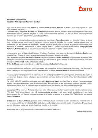 2
ÉDITO
Par Valérie Gros-Dubois
Directrice Artistique de Mouvance d’Arts /
Voici venu le temps de la 11ème
édition d’ Entrez dans la danse, Fête de la danse pour vous enjouer et il y en
aura pour tous les goûts !
Le dimanche 1er
juin 2014, Mouvance d’Arts et ses partenaires vont de nouveau vous offrir une grande célébration
de toutes les danses, gratuite, en plein air, dans 2 arrondissements de Paris (1er, et 12e). Nous serons également
accueillis par le Centre d’Animation Les Halles Le Marais.
Cette année, je suis particulièrement émue de rendre hommage à Pierre Doussaint lors de notre Fête de la danse
dont il a été le parrain durant ces 10 dernières. Il nous a quittés le 28 juillet 2013, mais il restera présent dans cet
événement car les valeurs sur lesquelles il repose, nous les partagions tous deux, et c’est pourquoi Pierre avait
décidé de le soutenir. Cette Fête de la danse respire pour lui : ce sera l’occasion d’accueillir sa compagnie Les
Acharnés, Nathalie Tissot, et de nombreux invités venus danser ou parler à sa mémoire.
Un partenariat avec la Maison des Pratiques Artistiques Amateurs, nous a permis de recevoir Christine Bastin avec
un extrait de « Gueule de loup », une recréation avec 8 danseurs amateurs éclairés.
Sera également présente La Halte-Garderie avec le chorégraphe Johan Amselem qui présentera le premier volet
de sa prochaine création et entrainera avec sa fougue habituelle un grand nombre de danseurs amateurs pour deux
rendez-vous Flashmob « Des choux des roses ».
Trafic de Styles nous surprendra avec « Le fil » dansé par Sébastien Lefrançois.
Nous vous régalerons également de chorégraphes qui viennent de la région bordelaise, lyonnaise… de Belgique et
même d’Espagne, ainsi la programmation d’Entrez dans la danse, Fête de la Danse devient européenne !
Nous vous proposons également de (re)découvrir des compagnies confirmées, émergentes, amateurs, des styles et
une diversité de propositions artistiques qui permettront à chacun de trouver son bonheur dans l’expression qui lui
convient.
De 14h00 à 20h00, malgré les difficultés auxquelles Mouvance d’Arts doit faire face et grâce à l’engagement des
artistes à soutenir l’événement, plus de 35 compagnies, 45 spectacles et une quinzaine d’initiations viennent à nous,
transformant places, rues et parcs en espaces de convivialité, de création, de découverte et de partage.
Mouvance d’Arts avec Les Piétons clôtureront cette édition avec un bal en vous invitant à entrer dans la danse du
P’Tit Bal Rétro accompagnés des 40 ambassadeurs amateurs qui vous feront préalablement une belle
démonstration de ces danses ludiques inspirées de la valse, la bourrée et la polka. Ce P’Tit Bal Rétro est dédié à
Pierre Doussaint.
Entrez dans la danse, Fête de la danse, c’est une fois de plus le champ de tous les possibles. La proximité crée le
lien et la convivialité qui font de cette Fête de la danse un temps précieux entre le public et les artistes. D’autant plus
que cet Art majeur a plus que jamais besoin de visibilité et de lisibilité.
Je souhaite que la programmation vous séduise comme elle m’a séduite !
Valérie Gros-Dubois.
 
