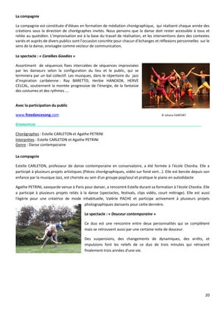 20
La compagnie
La compagnie est constituée d’élèves en formation de médiation chorégraphique, qui réalisent chaque année des
créations sous la direction de chorégraphes invités. Nous pensons que la danse doit rester accessible à tous et
reliée au quotidien. L’improvisation est à la base du travail de réalisation, et les interventions dans des contextes
variés et auprès de divers publics sont l’occasion concrète pour chacun d’échanges et réflexions personnelles sur le
sens de la danse, envisagée comme vecteur de communication.
Le spectacle : « Caraïbes Goodies »
Assortiment de séquences fixes intercalées de séquences improvisées
par les danseurs selon la configuration du lieu et le public, qui se
terminera par un bal collectif. Les musiques, dans le répertoire du jazz
d’inspiration caribéenne : Ray BARETTO, Herbie HANCKOK, HERVE
CELCAL, soutiennent la montée progressive de l’énergie, de la fantaisie
des costumes et des rythmes ….
Avec la participation du public
www.freedancesong.com © Johana FAIRFORT
GYMNOPEDIE
Chorégraphes : Estelle CARLETON et Agathe PETRINI
Interprètes : Estelle CARLETON et Agathe PETRINI
Genre : Danse contemporaine
La compagnie
Estelle CARLETON, professeur de danse contemporaine en conservatoire, a été formée à l'école Choréia. Elle a
participé à plusieurs projets artistiques (Pièces chorégraphiques, vidéo sur fond vert...). Elle est bercée depuis son
enfance par la musique Jazz, est choriste au sein d'un groupe pop/soul et pratique le piano en autodidacte
Agathe PETRINI, savoyarde venue à Paris pour danser, a rencontré Estelle durant sa formation à l'école Choréia. Elle
a participé à plusieurs projets reliés à la danse (spectacles, festivals, clips vidéo, court métrage). Elle est aussi
l'égérie pour une créatrice de mode inhabituelle, Valérie PACHE et participe activement à plusieurs projets
photographiques dansants pour cette dernière.
Le spectacle : « Douceur contemporaine »
Ce duo est une rencontre entre deux personnalités qui se complètent
mais se retrouvent aussi par une certaine note de douceur.
Des suspensions, des changements de dynamiques, des arrêts, et
impulsions font les reliefs de ce duo de trois minutes qui retracent
finalement trois années d'une vie.
 