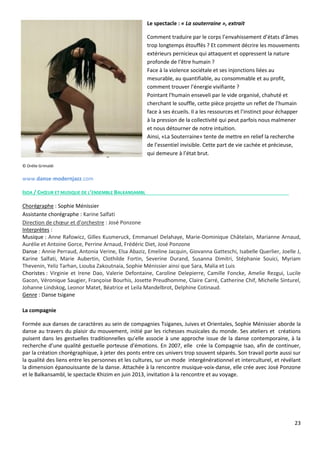23
Le spectacle : « La souterraine », extrait
Comment traduire par le corps l’envahissement d’états d’âmes
trop longtemps étouffés ? Et comment décrire les mouvements
extérieurs pernicieux qui attaquent et oppressent la nature
profonde de l’être humain ?
Face à la violence sociétale et ses injonctions liées au
mesurable, au quantifiable, au consommable et au profit,
comment trouver l’énergie vivifiante ?
Pointant l'humain enseveli par le vide organisé, chahuté et
cherchant le souffle, cette pièce projette un reflet de l’humain
face à ses écueils. Il a les ressources et l’instinct pour échapper
à la pression de la collectivité qui peut parfois nous malmener
et nous détourner de notre intuition.
Ainsi, «La Souterraine» tente de mettre en relief la recherche
de l’essentiel invisible. Cette part de vie cachée et précieuse,
qui demeure à l’état brut.
© Orélie Grimaldi
www.danse-modernjazz.com
ISOA / CHŒUR ET MUSIQUE DE L’ENSEMBLE BALKANSAMBL
Chorégraphe : Sophie Ménissier
Assistante chorégraphe : Karine Salfati
Direction de chœur et d’orchestre : José Ponzone
Interprètes :
Musique : Anne Rafowicz, Gilles Kusmeruck, Emmanuel Delahaye, Marie-Dominique Châtelain, Marianne Arnaud,
Aurélie et Antoine Gorce, Perrine Arnaud, Frédéric Diet, José Ponzone
Danse : Annie Perraud, Antonia Verine, Elsa Abaziz, Emeline Jacquin, Giovanna Gatteschi, Isabelle Querlier, Joelle J,
Karine Salfati, Marie Aubertin, Clothilde Fortin, Severine Durand, Susanna Dimitri, Stéphanie Souici, Myriam
Thevenin, Yeliz Tarhan, Liouba Zakoutnaia, Sophie Ménissier ainsi que Sara, Malia et Luis
Choristes : Virginie et Irene Dao, Valerie Defontaine, Caroline Delepierre, Camille Foncke, Amelie Rezgui, Lucile
Gacon, Véronique Saugier, Françoise Bourhis, Josette Preudhomme, Claire Carré, Catherine Chif, Michelle Sinturel,
Johanne Lindskog, Leonor Matet, Béatrice et Leila Mandelbrot, Delphine Cotinaud.
Genre : Danse tsigane
La compagnie
Formée aux danses de caractères au sein de compagnies Tsiganes, Juives et Orientales, Sophie Ménissier aborde la
danse au travers du plaisir du mouvement, initié par les richesses musicales du monde. Ses ateliers et créations
puisent dans les gestuelles traditionnelles qu’elle associe à une approche issue de la danse contemporaine, à la
recherche d’une qualité gestuelle porteuse d’émotions. En 2007, elle crée la Compagnie Isao, afin de continuer,
par la création chorégraphique, à jeter des ponts entre ces univers trop souvent séparés. Son travail porte aussi sur
la qualité des liens entre les personnes et les cultures, sur un mode intergénérationnel et interculturel, et révélant
la dimension épanouissante de la danse. Attachée à la rencontre musique-voix-danse, elle crée avec José Ponzone
et le Balkansambl, le spectacle Khizim en juin 2013, invitation à la rencontre et au voyage.
 