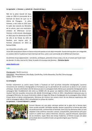 25
Le spectacle : « Femmes », extrait de « Gueule de loup » © Lorenzo Brondetta
Née de la pièce Gueule de loup,
créée en 1992 et commande de la
biennale de danse de Lyon sur le
thème de l’Espagne, la pièce
Femmes, a été créée en 2011 dans
le cadre des tutorats du Ministère
de la culture, avec une association
amateur de Villeneuve sur-Lot.
Femmes a été ensuite développée
en 2012 pour les danseuses du CRR
de Lille et de l’école du CCN de
Roubaix, puis reprise avec 12
femmes amateures en 2013 au
festival d’Albi.
Les interprètes actuelles, sont
issues des associations Danse en Seine et Accords perdus et ont déjà interprété Gueule de loup dans son intégralité
en octobre 2013 à l’auditorium Saint Germain de Paris, suite à une commande de la MPAA Saint Germain.
Ces femmes-là qui apparaissent, sont fortes, archaïques, présentes à leurs corps, à la vie, et saisies par la joie noire
du duende. En elles, tout est là, l’âme, le poids et la musique des femmes… Christine Bastin
www.cbastin.com
LABA
Chorégraphe : Bardin Laurence
Interprètes : Maud Noharet, Alice Bodo, Camille Rau, Emilie Alexandre, Elsa Riel, Elena Aussage
Genre : Danse moderne
La compagnie
Formée notamment au centre James Carlès à Toulouse en tant qu'artiste interprète chorégraphe, Laurence
rencontrera de nombreux chorégraphes et formateurs qui lui permettront de construire sa danse et son univers
artistique. Durant sa formation elle fût danseuse pour la compagnie Etats d'âmes puis assistante chorégraphe de la
compagnie NyX. Parallèlement elle entre au CESMD afin de passer son diplôme d'état de professeur de danse.
Voulant faire de nouvelles rencontres elle décide d’emménager à Paris en 2013. Actuellement danseuse pour la
compagnie Éléments, les revues itinérantes Lidylle et Vegas the Show et chorégraphe de la compagnie Atlas mêlant
Cirque aérien et danse contemporaine. Désireuse de montrer son univers nourri de ses diverses expériences elle
crée la compagnie LaBa en 2012, actuellement en phase de création.
Le spectacle : « Current Women », extrait
Current Women est une pièce satirique parlant de la place de la femme dans
notre société actuelle. Véritables wonder women aujourd'hui la femme doit allier
vie professionnelle, sentimentale et familiale. Dans tous les domaines elles se sont
adaptées à des schémas masculins: actives, conquérantes, dominatrices sans pour
autant en oublier leurs valeurs féminines: douceur, capacité d'écoute, expression
de ses émotions. Super Héros des temps modernes, la femme occupe une place
primordiale dans la société et reste une grande énigme pour l'homme.
© Gaël Rault
 