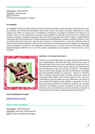 26
LA HALTE-GARDERIE, JOHAN AMSELEM
Chorégraphe : Johan Amselem
Interprète : Johan Amselem
Genre : Flashmob
© Efene/Création graphique : Via Reale
La compagnie
La compagnie de danse La Halte-Garderie conçoit et réalise des créations professionnelles, des performances avec
des amateurs, des événements participatifs sous forme de bals, des actions culturelles, notamment en milieu
scolaire, des projets sur mesure pour municipalités et entreprises. Ces projets se déclinent en intérieur et en
extérieur, dans un souci permanent de surprise et d'accessibilité, de proximité et de créer du lien, d'alliance de
l'exigence artistique à l'ouverture populaire. Dans cette envie de partage direct avec le public, La Halte-Garderie
créé depuis 2011 des flashmobs qui ont déjà fait danser plus de 600 danseurs amateurs, enfants et adultes, à Paris
au festival Entrez dans la danse et Gare du nord, à Nancy sur la Place Stanislas, au Parc de la Pépinière, dans le
Centre commercial Saint-Sébastien et dans la Gare mais aussi au sein d'entreprises comme Batigere ou Tupperware
avec les employés et la direction. Pour apprendre la danse et ouvrir son accès au plus grand nombre, une vidéo
d'apprentissage est diffusée sur le net et des ateliers préparatoires sont proposés en amont du Jour J de la
flashmob.
Flashmob : « Des choux et des roses »
Variation sur le même thème que la nouvelle création professionnelle
de La Halte-Garderie «Des filles des choux, Des gars des roses», la
flashmob «Des choux et des roses» spécialement conçue pour cette
nouvelle édition d'Entrez dans la danse, joue avec les archétypes qui
nous construisent en tant que femmes et hommes. Elle propose,
dans une danse drôle, décalée, aux traits «cartoonesques» de jongler
avec des gestuelles délicates et puissantes. Femmes et hommes,
filles et garçons prouveront grâce aux deux rendez-vous joyeux et
surprenants Place Gabriel Lamé et Place Carrée à Paris, que leurs
ressemblances sont plus fortes que leurs différences, que toutes et
tous peuvent être fragiles et forts, délicats et puissants à la fois et
qu'en ces temps de division et d'isolement, la danse a les pouvoirs
unificateur et fédérateur uniques qui doivent lui donner une place
d'honneur dans la construction du monde de demain. A quand un
Ministère de la Danse avec un budget plus gros que l'Intérieur ?
Avec la participation du public
www.lahaltegarderie.com
LASALA-JUDITH ARGOMANIZ
Chorégraphe : Judith Argomaniz
Interprètes : Jaiotz Osa, Judith Argomaniz
Genre : Danse contemporaine (Espagne)
 