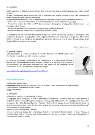 27
La compagnie
Judith Argomaniz et Diego Hernández, artistes dans le domaine de la danse et de la photographie, créent LASALA
en 2012.
LASALA, compagnie de danse, se concentre sur la génération d'un langage physique et d’un style contemporain,
tenant compte des préoccupations de l'équipe.
Leur premier travail HOOKED (2013), a été récompensé dans divers concours nationaux et internationaux :
- Premier Prix au Concours International de IX Danse et des Arts de la ville d’Alcobendas, Espagne.
- Premier Prix et Prix du Public au 19ème
Concours Jeunes Compagnies Chorégraphique Contemporain – Les
Synodales, à Sens, France.
- Deuxième Prix au Concours III de jeunes artistes de danse de Madrid, Espagne.
- Deuxième prix dans le VIII Certamen Coreografic de Sabadell, Espagne.
La compagnie sera en résidence chorégraphique grâce au Conseil provincial de Gipuzkoa – Dantzagunea pour
Sortutakoak programme chorégraphique. Elle a également obtenu une résidence à la Bergerie de Alfred Alerte
Soffin en France et une résidence chorégraphique au Centro La Gomera et la Création Chorégraphique Grant
Dantzan Bilaka du gouvernement basque.
© Lore Ph Diego Hernández
Le spectacle : Hooked
Cette pièce reflète la nécessité constante de l'homme d'avoir un lien affectif avec un autre
être humain et les effets que cette condition implique.
La recherche de langage chorégraphique sur l'attachement et la dépendance affective à
laquelle nous sommes exposés dans les relations. Profitant de la précision et de la puissance
du mouvement, des ambiances différentes qui sont passés par les différentes phases
consistant en de tels comportements sont pris en compte.
www.addedantza.org/catalogo/compania_fr.php?ido=38
LES PERFORMEURS URBAINS
Chorégraphe : Juliette Vitte.
Interprètes : Sylvie Depalle, Brigitte Colin, Franck Priet, Gwen Flejou, Sophie Gourjon, Ambre Mangin,
Camila Rolando, Juliette Vitte, Muriel Chauvet
Genre : Performance.
La compagnie
Juliette Vitte, Initiatrice et coordinatrice du projet.
Chorégraphe de la compagnie de danse contemporaine l’Imprévue ; danseuse dans le Collectif Scapulo et
Barbotine, création Jeune Public ; danseuse dans la Compagnie des 7 Sources-François Colombo ; danseuse pour les
compagnies Oze - Selin Dündar, l’Estampe - Nathalie Pubellier, Bruno Sajous, et Anne Dreyfus. Juliette explore le
sens du mouvement dans toutes les directions à l’aide de nombreux outils comme le Body-Mind-Centering®,
l’improvisation, la danse-contact.
Sophie Gourjon, Comédienne et créatrice.
Formée à plusieurs écoles d’art dramatique (l’Atelier International Blanche Salant et Paul Weaver, le
Panthéâtre/Roy Hart et l’Ecole du jeu), Sophie explore l’art du jeu en mettant l’accent sur la composition et
l’improvisation vocale et dansée.
 