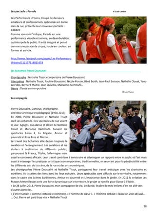 28
Le spectacle : Parade © Gaël Lambin
Les Performeurs Urbains, troupe de danseurs
amateurs et professionnels, spécialisés en danse
dans la rue, présente leur nouveau spectacle :
PARADE.
Comme son nom l’indique, Parade est une
performance visuelle et sonore, en déambulation,
qui interpelle le public. Il a été imaginé et pensé
comme une parade de cirque, haute en couleur, en
formes et en voix.
http://www.facebook.com/pages/Les-Performeurs-
Urbains/112197118811653
LES ACHARNES-PIERRE DOUSSAINT
Chorégraphe : Nathalie Tissot et répertoire de Pierre Doussaint
Interprètes : Nathalie Tissot, Pauline Doussaint, Nicole Ponzio, Béné Borth, Jean-Paul Buisson, Nathalie Clouet, Yano
Latrides, Bernard Maître, Jean Quivillic, Marianne Rachmuhl…
Genre : Danse contemporaine
© Loic Vizzini
La compagnie
Pierre Doussaint, Danseur, chorégraphe,
directeur artistique et pédagogue (1958-2013)
En 2000, Pierre Doussaint et Nathalie Tissot
créé Les Acharnés. Des spectacles de rue voient
le jour. Agogos, duo danse et clown de Nathalie
Tissot et Marianne Rachmuhl. Suivent les
spectacles Force 4, La Brigade, Amour et
pauvreté et Free Free et Momo.
Le travail des Acharnés allie depuis toujours la
création et l’enseignement. Les créations et les
ateliers à destination de différents publics,
parcourent la France, l’Italie, l’Allemagne mais
aussi le continent africain. Leur travail contribue à construire et développer un rapport entre le public et l’art mais
aussi à interroger les pratiques artistiques contemporaines, traditionnelles, en œuvrant pour la pénétrabilité entre
les différents arts de la scène, de la rue et des arts numériques.
Les chorégraphes Pierre Doussaint et Nathalie Tissot, partageaint leur travail artistique avec les chartrains et
euréliens. Ils tissaient des liens avec les lieux culturels. Leurs spectacles sont diffusés sur le territoire, notamment
dans le cadre des Scènes Euréliennes, Amour et pauvreté et L’Impatience dans le jardin. En 2012 la création Les
Masses Merveilleuses crée une forte dynamique sur le territoire, le projet se ramifie pour Danse à l’école.
« Le 28 juillet 2013, Pierre Doussaint, mon compagnon de vie, de danse, le père de mes enfants s’en est allé vers
d’autres contrées.
« L’être humain » comme certains le nomment, « l’homme de cœur », « l’homme debout » laisse un vide abyssal…
… Oui, Pierre est parti trop vite » Nathalie Tissot
 