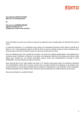 3
ÉDITO
Par Catherine BARATTI-ELBAZ
Maire du 12e
arrondissement
Et
Par Jean-Luc ROMÉRO-MICHEL
Adjoint à la Maire du 12e
Chargé de la culture et du tourisme
C’est avec plaisir que nous vous invitons à retrouver le programme de la nouvelle édition du festival Entrez dans la
danse.
La démarche entreprise, il y a maintenant onze années, par l’association Mouvance d’Arts rejoint la volonté de la
Mairie du 12e, et plus largement celle de la Ville de Paris, de pouvoir valoriser toutes les formes artistiques dans
l’espace public et favoriser se faisant l’accès à la culture pour le plus grand nombre.
Ainsi, les habitants auront une nouvelle fois l’occasion, au travers de multiples représentations mais également de
nombreux temps d’initiations, de découvrir la richesse et la puissance évocatrice de la pratique de la danse. Cette
édition sera marquée par une émotion particulière puisqu’il rendra plus particulièrement hommage à Pierre
DOUSSAINT, son parrain depuis le début de l’aventure.
Nous sommes fiers de voir cette initiative née dans le 12e prendre année après année une dimension parisienne
voire métropolitaine. Entrez dans la danse conviera ainsi une large diversité de compagnies et de danseurs pour
revisiter les lieux de vie de notre arrondissement et contribuer à l’expression du vivre ensemble. A bien des égards,
le festival symbolise donc la vitalité du tissu culturel de notre arrondissement et mérite de fait tout notre soutien.
Nous vous souhaitons un excellent festival !
 