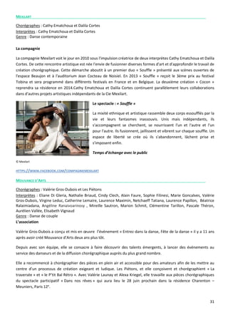 31
MEXILART
Chorégraphes : Cathy Ematchoua et Dalila Cortes
Interprètes : Cathy Ematchoua et Dalila Cortes
Genre : Danse contemporaine
La compagnie
La compagnie Mexilart voit le jour en 2010 sous l'impulsion créatrice de deux interprètes Cathy Ematchoua et Dalila
Cortes. De cette rencontre artistique est née l'envie de fusionner diverses formes d'art et d'approfondir le travail de
création chorégraphique. Cette démarche aboutit à un premier duo « Souffle » présenté aux scènes ouvertes de
l'espace Beaujon et à l'auditorium Jean Cocteau de Noisiel. En 2013 « Souffle » reçoit le 3ème prix au festival
Tobina et sera programmé dans différents festivals en France et en Belgique. La deuxième création « Cocon »
reprendra sa résidence en 2014.Cathy Ematchoua et Dalila Cortes continuent parallèlement leurs collaborations
dans d'autres projets artistiques indépendants de la Cie Mexilart.
Le spectacle : « Souffle »
La mixité ethnique et artistique rassemble deux corps essoufflés par la
vie et leurs fantasmes inassouvis. Unis mais indépendants, ils
s'accompagnent se cherchent, se nourrissent l'un et l'autre et l'un
pour l'autre. Ils fusionnent, jaillissent et vibrent sur chaque souffle. Un
espace de liberté se crée où ils s'abandonnent, lâchent prise et
s'imposent enfin.
Temps d’échange avec le public
© Mexilart
HTTPS://WWW.FACEBOOK.COM/COMPAGNIEMEXILART
MOUVANCE D’ARTS
Chorégraphes : Valérie Gros-Dubois et Les Piétons
Interprètes : Eliane Di Gleria, Nathalie Briaud, Cindy Clech, Alain Faure, Sophie Filinesi, Marie Goncalves, Valérie
Gros-Dubois, Virgine Leduc, Catherine Lemaire, Laurence Maximin, Netchaeff Tatiana, Laurence Papillon, Béatrice
Ralaimiadana, Angéline Ranaivoarinosy , Mireille Sautron, Marion Schmit, Clémentine Tarillon, Pascale Théron,
Aurélien Vallée, Elisabeth Vignaud
Genre : Danse de couple
L’association
Valérie Gros-Dubois a conçu et mis en œuvre l’événement « Entrez dans la danse, Fête de la danse » il y a 11 ans
après avoir créé Mouvance d’Arts deux ans plus tôt.
Depuis avec son équipe, elle se consacre à faire découvrir des talents émergents, à lancer des événements au
service des danseurs et de la diffusion chorégraphique auprès du plus grand nombre.
Elle a recommencé à chorégraphier des pièces en plein air et accessible pour des amateurs afin de les mettre au
centre d’un processus de création exigeant et ludique. Les Piétons, et elle conçoivent et chorégraphient « La
traversée » et « le P’tit Bal Rétro ». Avec Valérie Launay et Alexa Kriegel, elle travaille aux pièces chorégraphiques
du spectacle participatif « Dans nos rêves » qui aura lieu le 28 juin prochain dans la résidence Charenton –
Meuniers, Paris 12e
.
 