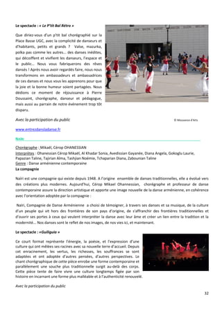 32
Le spectacle : « Le P’tit Bal Rétro »
Que diriez-vous d’un p’tit bal chorégraphié sur la
Place Basse UGC, avec la complicité de danseurs et
d’habitants, petits et grands ? Valse, mazurka,
polka pas comme les autres... des danses inédites,
qui décoiffent et vivifient les danseurs, l’espace et
le public… Nous vous fabriquerons des rêves
dansés ! Après nous avoir regardés faire, nous nous
transformons en ambassadeurs et ambassadrices
de ces danses et nous vous les apprenons pour que
la joie et la bonne humeur soient partagées. Nous
dédions ce moment de réjouissance à Pierre
Doussaint, chorégraphe, danseur et pédagogue,
mais aussi au parrain de notre événement trop tôt
disparu.
Avec la participation du public © Mouvance d’Arts
www.entrezdansladanse.fr
NAÏRI
Chorégraphe : Mikaël, Cérop OHANESSIAN
Interprètes : Ohanessian Cérop Mikaël, Al Khadar Sonia, Avedissian Gayanée, Diana Angela, Gokoglu Laurie,
Papazian Taline, Tajirian Alma, Tashjian Noémie, Tchaparian Diana, Zabounian Taline
Genre : Danse arménienne contemporaine
La compagnie
Naïri est une compagnie qui existe depuis 1948. A l’origine ensemble de danses traditionnelles, elle a évolué vers
des créations plus modernes. Aujourd’hui, Cérop Mikael Ohannessian, chorégraphe et professeur de danse
contemporaine assure la direction artistique et apporte une image nouvelle de la danse arménienne, en cohérence
avec l’orientation adoptée par la compagnie :
Naïri, Compagnie de Danse Arménienne a choisi de témoigner, à travers ses danses et sa musique, de la culture
d’un peuple qui vit hors des frontières de son pays d’origine, de s'affranchir des frontières traditionnelles et
d’ouvrir ses portes à ceux qui veulent interpréter la danse avec leur âme et créer un lien entre la tradition et la
modernité... Nos danses sont le reflet de nos images, de nos vies ici, et maintenant.
Le spectacle : «Guiliguia »
Ce court format représente l’énergie, la poésie, et l’expression d’une
culture qui ont mêlées ses racines avec sa nouvelle terre d’accueil. Depuis
cet enracinement, les vertus, les richesses, les souffrances se sont
adaptées et ont adoptée d’autres pensées, d’autres perspectives. Le
chant chorégraphique de cette pièce enrobe une forme contemporaine et
parallèlement une souche plus traditionnelle surgit au-delà des corps.
Cette pièce tente de faire vivre une culture longtemps figée par son
histoire en incarnant une forme plus malléable et à l’authenticité renouvelé.
Avec la participation du public
 