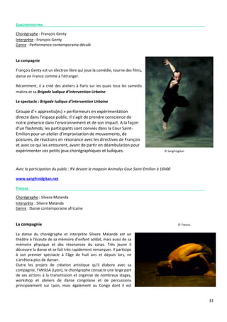 33
SANGFROIDGITAN
Chorégraphe : François Genty
Interprète : François Genty
Genre : Performence contemporaine décalé
La compagnie
François Genty est un électron libre qui joue la comédie, tourne des films,
danse en France comme à l’étranger.
Récemment, il a créé des ateliers à Paris sur les quais tous les samedis
matins et sa Brigade ludique d’intervention Urbaine
Le spectacle : Brigade ludique d’intervention Urbaine
Groupe d’« apprentis(es) » performeurs en expérimentation
directe dans l’espace public. Il s’agit de prendre conscience de
notre présence dans l’environnement et de son impact. A la façon
d’un flashmob, les participants sont conviés dans la Cour Saint-
Emilion pour un atelier d’improvisation de mouvements, de
postures, de réactions en résonance avec les directives de François
et avec ce qui les entourent, avant de partir en déambulation pour
expérimenter ces petits jeux chorégraphiques et ludiques. © Sangfroigitan
Avec la participation du public : RV devant le magasin Animalys Cour Saint-Emilion à 16h00
www.sangfroidgitan.net
TIWISSA
Chorégraphe : Silvere Malanda
Interprète : Silvere Malanda
Genre : Danse contemporaine africaine
La compagnie © Tiwissa
La danse du chorégraphe et interprète Silvere Malanda est un
théâtre à l'écoute de sa mémoire d’enfant soldat, mais aussi de sa
mémoire physique et des résonances du corps. Très jeune il
découvre la danse et se fait très rapidement remarquer. Il participe
à son premier spectacle à l’âge de huit ans et depuis lors, ne
s’arrêtera plus de danser.
Outre les projets de création artistique qu’il élabore avec sa
compagnie, TIWISSA (Lyon), le chorégraphe consacre une large part
de ses actions à la transmission et organise de nombreux stages,
workshop et ateliers de danse congolaise et de percussions
principalement sur Lyon, mais également au Congo dont il est
 