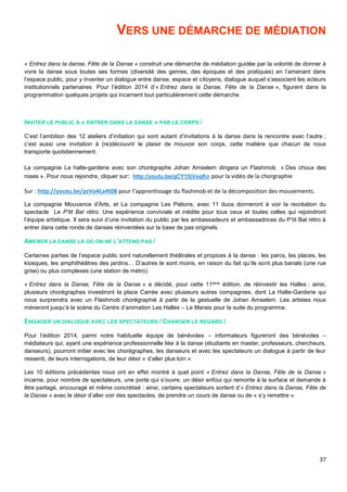 37
VERS UNE DÉMARCHE DE MÉDIATION
« Entrez dans la danse, Fête de la Danse » construit une démarche de médiation guidée par la volonté de donner à
vivre la danse sous toutes ses formes (diversité des genres, des époques et des pratiques) en l’amenant dans
l’espace public, pour y inventer un dialogue entre danse, espace et citoyens, dialogue auquel s’associent les acteurs
institutionnels partenaires. Pour l’édition 2014 d’« Entrez dans la Danse, Fête de la Danse », figurent dans la
programmation quelques projets qui incarnent tout particulièrement cette démarche.
INVITER LE PUBLIC À « ENTRER DANS LA DANSE » PAR LE CORPS /
C’est l’ambition des 12 ateliers d’initiation qui sont autant d’invitations à la danse dans la rencontre avec l’autre ;
c’est aussi une invitation à (re)découvrir le plaisir de mouvoir son corps, cette matière que chacun de nous
transporte quotidiennement.
La compagnie La halte-garderie avec son chorégraphe Johan Amselem dirigera un Flashmob « Des choux des
roses ». Pour nous rejoindre, cliquer sur: http://youtu.be/gCY15jVoqKo pour la vidéo de la chorgraphie
Sur : http://youtu.be/pzVo4La4t08 pour l’apprentissage du flashmob et de la décomposition des mouvements.
La compagnie Mouvance d’Arts, et La compagnie Les Piétons, avec 11 duos donneront à voir la recréation du
spectacle Le P’tit Bal rétro. Une expérience conviviale et inédite pour tous ceux et toutes celles qui rejoindront
l’équipe artistique. Il sera suivi d’une invitation du public par les ambassadeurs et ambassadrices du P’tit Bal rétro à
entrer dans cette ronde de danses réinventées sur la base de pas originels.
AMENER LA DANSE LÀ OÙ ON NE L’ATTEND PAS /
Certaines parties de l’espace public sont naturellement théâtrales et propices à la danse : les parcs, les places, les
kiosques, les amphithéâtres des jardins… D’autres le sont moins, en raison du fait qu’ils sont plus banals (une rue
grise) ou plus complexes (une station de métro).
« Entrez dans la Danse, Fête de la Danse » a décidé, pour cette 11ème édition, de réinvestir les Halles : ainsi,
plusieurs chorégraphes investiront la place Carrée avec plusieurs autres compagnies, dont La Halte-Garderie qui
nous surprendra avec un Flashmob chorégraphié à partir de la gestuelle de Johan Amselem. Les artistes nous
mèneront jusqu’à la scène du Centre d’animation Les Halles – Le Marais pour la suite du programme.
ENGAGER UN DIALOGUE AVEC LES SPECTATEURS / CHANGER LE REGARD /
Pour l’édition 2014, parmi notre habituelle équipe de bénévoles – informateurs figureront des bénévoles –
médiateurs qui, ayant une expérience professionnelle liée à la danse (étudiants en master, professeurs, chercheurs,
danseurs), pourront initier avec les chorégraphes, les danseurs et avec les spectateurs un dialogue à partir de leur
ressenti, de leurs interrogations, de leur désir « d’aller plus loin ».
Les 10 éditions précédentes nous ont en effet montré à quel point « Entrez dans la Danse, Fête de la Danse »
incarne, pour nombre de spectateurs, une porte qui s’ouvre, un désir enfoui qui remonte à la surface et demande à
être partagé, encouragé et même concrétisé : ainsi, certains spectateurs sortent d’« Entrez dans la Danse, Fête de
la Danse » avec le désir d’aller voir des spectacles, de prendre un cours de danse ou de « s’y remettre ».
 