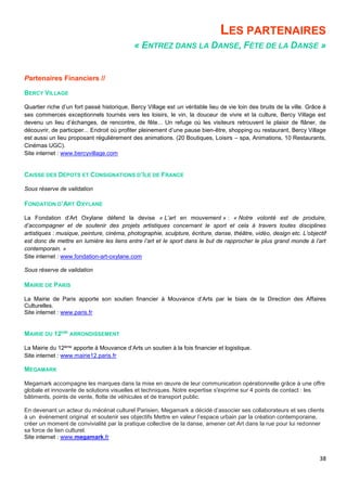 38
LES PARTENAIRES
« ENTREZ DANS LA DANSE, FÊTE DE LA DANSE »
Partenaires Financiers //
BERCY VILLAGE
Quartier riche d’un fort passé historique, Bercy Village est un véritable lieu de vie loin des bruits de la ville. Grâce à
ses commerces exceptionnels tournés vers les loisirs, le vin, la douceur de vivre et la culture, Bercy Village est
devenu un lieu d’échanges, de rencontre, de fête... Un refuge où les visiteurs retrouvent le plaisir de flâner, de
découvrir, de participer... Endroit où profiter pleinement d’une pause bien-être, shopping ou restaurant, Bercy Village
est aussi un lieu proposant régulièrement des animations. (20 Boutiques, Loisirs – spa, Animations, 10 Restaurants,
Cinémas UGC).
Site internet : www.bercyvillage.com
CAISSE DES DÉPOTS ET CONSIGNATIONS D’ILE DE FRANCE
Sous réserve de validation
FONDATION D’ART OXYLANE
La Fondation d’Art Oxylane défend la devise « L’art en mouvement » : « Notre volonté est de produire,
d’accompagner et de soutenir des projets artistiques concernant le sport et cela à travers toutes disciplines
artistiques : musique, peinture, cinéma, photographie, sculpture, écriture, danse, théâtre, vidéo, design etc. L’objectif
est donc de mettre en lumière les liens entre l’art et le sport dans le but de rapprocher le plus grand monde à l’art
contemporain. »
Site internet : www.fondation-art-oxylane.com
Sous réserve de validation
MAIRIE DE PARIS
La Mairie de Paris apporte son soutien financier à Mouvance d’Arts par le biais de la Direction des Affaires
Culturelles.
Site internet : www.paris.fr
MAIRIE DU 12EME
ARRONDISSEMENT
La Mairie du 12ème apporte à Mouvance d’Arts un soutien à la fois financier et logistique.
Site internet : www.mairie12.paris.fr
MEGAMARK
Megamark accompagne les marques dans la mise en œuvre de leur communication opérationnelle grâce à une offre
globale et innovante de solutions visuelles et techniques. Notre expertise s'exprime sur 4 points de contact : les
bâtiments, points de vente, flotte de véhicules et de transport public.
En devenant un acteur du mécénat culturel Parisien, Megamark a décidé d’associer ses collaborateurs et ses clients
à un événement original et soutenir ses objectifs Mettre en valeur l’espace urbain par la création contemporaine,
créer un moment de convivialité par la pratique collective de la danse, amener cet Art dans la rue pour lui redonner
sa force de lien culturel.
Site internet : www.megamark.fr
 