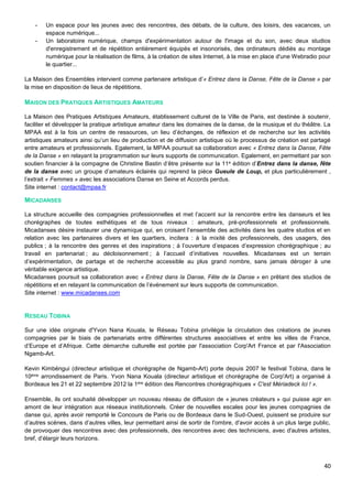 40
- Un espace pour les jeunes avec des rencontres, des débats, de la culture, des loisirs, des vacances, un
espace numérique...
- Un laboratoire numérique, champs d'expérimentation autour de l'image et du son, avec deux studios
d'enregistrement et de répétition entièrement équipés et insonorisés, des ordinateurs dédiés au montage
numérique pour la réalisation de films, à la création de sites Internet, à la mise en place d'une Webradio pour
le quartier...
La Maison des Ensembles intervient comme partenaire artistique d’« Entrez dans la Danse, Fête de la Danse » par
la mise en disposition de lieux de répétitions.
MAISON DES PRATIQUES ARTISTIQUES AMATEURS
La Maison des Pratiques Artistiques Amateurs, établissement culturel de la Ville de Paris, est destinée à soutenir,
faciliter et développer la pratique artistique amateur dans les domaines de la danse, de la musique et du théâtre. La
MPAA est à la fois un centre de ressources, un lieu d’échanges, de réflexion et de recherche sur les activités
artistiques amateurs ainsi qu’un lieu de production et de diffusion artistique où le processus de création est partagé
entre amateurs et professionnels. Egalement, la MPAA poursuit sa collaboration avec « Entrez dans la Danse, Fête
de la Danse » en relayant la programmation sur leurs supports de communication. Egalement, en permettant par son
soutien financier à la compagne de Christine Bastin d’être présente sur la 11e édition d’Entrez dans la danse, fête
de la danse avec un groupe d’amateurs éclairés qui reprend la pièce Gueule de Loup, et plus particulièrement ,
l’extrait « Femmes » avec les associations Danse en Seine et Accords perdus.
Site internet : contact@mpaa.fr
MICADANSES
La structure accueille des compagnies professionnelles et met l’accent sur la rencontre entre les danseurs et les
chorégraphes de toutes esthétiques et de tous niveaux : amateurs, pré-professionnels et professionnels.
Micadanses désire instaurer une dynamique qui, en croisant l’ensemble des activités dans les quatre studios et en
relation avec les partenaires divers et les quartiers, incitera : à la mixité des professionnels, des usagers, des
publics ; à la rencontre des genres et des inspirations ; à l’ouverture d’espaces d’expression chorégraphique ; au
travail en partenariat ; au décloisonnement ; à l’accueil d’initiatives nouvelles. Micadanses est un terrain
d’expérimentation, de partage et de recherche accessible au plus grand nombre, sans jamais déroger à une
véritable exigence artistique.
Micadanses poursuit sa collaboration avec « Entrez dans la Danse, Fête de la Danse » en prêtant des studios de
répétitions et en relayant la communication de l’événement sur leurs supports de communication.
Site internet : www.micadanses.com
RESEAU TOBINA
Sur une idée originale d'Yvon Nana Kouala, le Réseau Tobina privilégie la circulation des créations de jeunes
compagnies par le biais de partenariats entre différentes structures associatives et entre les villes de France,
d’Europe et d’Afrique. Cette démarche culturelle est portée par l'association Corp'Art France et par l'Association
Ngamb-Art.
Kevin Kimbéngui (directeur artistique et chorégraphe de Ngamb-Art) porte depuis 2007 le festival Tobina, dans le
10ème arrondissement de Paris. Yvon Nana Kouala (directeur artistique et chorégraphe de Corp'Art) a organisé à
Bordeaux les 21 et 22 septembre 2012 la 1ère édition des Rencontres chorégraphiques « C'est Mériadeck Ici ! ».
Ensemble, ils ont souhaité développer un nouveau réseau de diffusion de « jeunes créateurs » qui puisse agir en
amont de leur intégration aux réseaux institutionnels. Créer de nouvelles escales pour les jeunes compagnies de
danse qui, après avoir remporté le Concours de Paris ou de Bordeaux dans le Sud-Ouest, puissent se produire sur
d’autres scènes, dans d’autres villes, leur permettant ainsi de sortir de l'ombre, d'avoir accès à un plus large public,
de provoquer des rencontres avec des professionnels, des rencontres avec des techniciens, avec d'autres artistes,
bref, d’élargir leurs horizons.
 