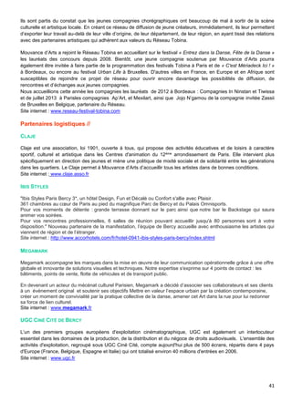41
Ils sont partis du constat que les jeunes compagnies chorégraphiques ont beaucoup de mal à sortir de la scène
culturelle et artistique locale. En créant ce réseau de diffusion de jeune créateurs, immédiatement, ils leur permettent
d’exporter leur travail au-delà de leur ville d’origine, de leur département, de leur région, en ayant tissé des relations
avec des partenaires artistiques qui adhèrent aux valeurs du Réseau Tobina.
Mouvance d’Arts a rejoint le Réseau Tobina en accueillant sur le festival « Entrez dans la Danse, Fête de la Danse »
les lauréats des concours depuis 2008. Bientôt, une jeune compagnie soutenue par Mouvance d’Arts pourra
également être invitée à faire partie de la programmation des festivals Tobina à Paris et de « C'est Mériadeck Ici ! »
à Bordeaux, ou encore au festival Urban Life à Bruxelles. D'autres villes en France, en Europe et en Afrique sont
susceptibles de rejoindre ce projet de réseau pour ouvrir encore davantage les possibilités de diffusion, de
rencontres et d’échanges aux jeunes compagnies.
Nous accueillions cette année les compagnies les lauréats de 2012 à Bordeaux : Compagnies In Ninstan et Tiwissa
et de juillet 2013 à Parisles compagnies Ap’Art, et Mexilart, ainsi que Jojo N’gamou de la compagnie invitée Zassii
de Bruxelles en Belgique, partenaire du Réseau.
Site internet : www.reseau-festival-tobina.com
Partenaires logistiques //
CLAJE
Claje est une association, loi 1901, ouverte à tous, qui propose des activités éducatives et de loisirs à caractère
sportif, culturel et artistique dans les Centres d'animation du 12ème arrondissement de Paris. Elle intervient plus
spécifiquement en direction des jeunes et mène une politique de mixité sociale et de solidarité entre les générations
dans les quartiers. Le Claje permet à Mouvance d’Arts d’accueillir tous les artistes dans de bonnes conditions.
Site internet : www.claje.asso.fr
IBIS STYLES
"Ibis Styles Paris Bercy 3*, un hôtel Design, Fun et Décalé ou Confort s'allie avec Plaisir.
361 chambres au cœur de Paris au pied du magnifique Parc de Bercy et du Palais Omnisports.
Pour vos moments de détente : grande terrasse donnant sur le parc ainsi que notre bar le Backstage qui saura
animer vos soirées.
Pour vos rencontres professionnelles, 6 salles de réunion pouvant accueillir jusqu'à 80 personnes sont à votre
disposition." Nouveau partenaire de la manifestation, l’équipe de Bercy accueille avec enthousiasme les artistes qui
viennent de région et de l’étranger.
Site internet : http://www.accorhotels.com/fr/hotel-0941-ibis-styles-paris-bercy/index.shtml
MEGAMARK
Megamark accompagne les marques dans la mise en œuvre de leur communication opérationnelle grâce à une offre
globale et innovante de solutions visuelles et techniques. Notre expertise s'exprime sur 4 points de contact : les
bâtiments, points de vente, flotte de véhicules et de transport public.
En devenant un acteur du mécénat culturel Parisien, Megamark a décidé d’associer ses collaborateurs et ses clients
à un événement original et soutenir ses objectifs Mettre en valeur l’espace urbain par la création contemporaine,
créer un moment de convivialité par la pratique collective de la danse, amener cet Art dans la rue pour lui redonner
sa force de lien culturel.
Site internet : www.megamark.fr
UGC CINÉ CITÉ DE BERCY
L’un des premiers groupes européens d'exploitation cinématographique, UGC est également un interlocuteur
essentiel dans les domaines de la production, de la distribution et du négoce de droits audiovisuels. L'ensemble des
activités d'exploitation, regroupé sous UGC Ciné Cité, compte aujourd'hui plus de 500 écrans, répartis dans 4 pays
d'Europe (France, Belgique, Espagne et Italie) qui ont totalisé environ 40 millions d'entrées en 2006.
Site internet : www.ugc.fr
 