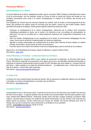 42
Partenaires Médias //
CENTRE NATIONAL DE LA DANSE
Le Centre National de la Danse, établissement public créé en novembre 1998 à l'initiative du Ministère de la culture
et de la communication, est une institution unique en France et dans le monde dont l'action est fondée sur une
circulation permanente entre accès à la culture chorégraphique, la création et la diffusion des œuvres et la
pédagogie.
Une singularité qui s'inscrit dans les services proposés aux artistes, dans le soutien et l'accompagnement de leur
travail, des processus de création jusqu'à la rencontre avec les publics, conçue sur des modes simples, directs,
permettant l'échange et le dialogue. Quatre grands objectifs orientent les actions du CND :
- Contribuer au développement de la culture chorégraphique, notamment par la création d'une importante
médiathèque spécialisée en danse, par le soutien à la recherche et par une politique de réactualisation du
patrimoine Tout ceci se concrétise par un vaste programme éditorial et par l’organisation d'expositions et de
rencontres.
- Offrir aux artistes chorégraphiques et aux enseignants de la danse un environnement pédagogique de haut
niveau, tourné vers la recherche, l'expérimentation et l'accès aux répertoires.
- Apporter un soutien personnalisé aux professionnels de la danse dans l'exercice de leurs métiers, en matière
d'emploi, de formation, de droit social, de santé, de reconversion.
- Favoriser l'essor de la création et la diffusion d'œuvres chorégraphiques, dans la diversité de ses créateurs.
Depuis 2011, la Cinémathèque de la Danse, équipe et collections, a rejoint le CND à Pantin.
Site internet : www.cnd.fr
COMITÉ RÉGIONAL DU TOURISME – LE NOUVEAU PARIS ILE DE FRANCE
Le Comité Régional du Tourisme (CRT) a pour mission de promouvoir la destination du Nouveau Paris Ile-de-
France. Affirmant la modernité et le dynamisme d’une région connue pour ses éternelles richesses patrimoniales et
historiques et valorisant l’événementiel culturel et sportif, le CRT témoigne ainsi de la vitalité du « nouveau Paris Ile-
de-France », région capitale où se créent les dernières tendances… La collaboration avec « Entrez dans la Danse,
Fête de la Danse » s’inscrit dans cette dynamique.
Site internet : www.nouveau-paris-ile-de-france.fr
LA DANSE.COM
La Danse.com est le portail français de toutes les danses. Site de ressource et collaboratif, ladanse.com est dédiée
à l'actualité, aux acteurs chorégraphiques, aux écoles, lieux de diffusion…
Site internet : www.ladanse.com
LES-BONS-PLANS.FR
Les-bons-plans.fr est un site de bons plans ! Il permet de trouver tout ce qu’il faut savoir pour profiter tous les jours
de Paris et de sa région : un agenda quotidien avec les rendez-vous incontournables, des bons plans gratuits ou peu
chers, classés selon différents thèmes : restaurants, soirées, loisirs, bien-être, voyages, shopping, vie pratique, idées
cadeaux. Les-bons-plans.fr propose non seulement les grands évènements à ne pas manquer mais aussi les plus
petites actions de quartiers, souvent méconnues par manque de visibilité, des bonnes adresses pour sortir et
manger ainsi que des conseils pour mieux consommer ou se faciliter la vie au quotidien.
Contact : quitterie@les-bons-plans.fr / 06 63 72 75 39.
Site internet : www.les-bons-plans.fr
 