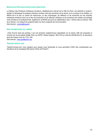 43
MAISON DES PRATIQUES ARTISTIQUES AMATEURS
La Maison des Pratiques Artistiques Amateurs, établissement culturel de la Ville de Paris, est destinée à soutenir,
faciliter et développer la pratique artistique amateur dans les domaines de la danse, de la musique et du théâtre. La
MPAA est à la fois un centre de ressources, un lieu d’échanges, de réflexion et de recherche sur les activités
artistiques amateurs ainsi qu’un lieu de production et de diffusion artistique où le processus de création est partagé
entre amateurs et professionnels. Egalement, la MPAA poursuit sa collaboration avec « Entrez dans la Danse, Fête
de la Danse » en relayant la programmation sur leurs supports de communication.
Site internet : contact@mpaa.fr
DES FOURMIS DANS LES JAMBES
« Des fourmis dans les jambes » est une émission radiophonique spécialisée sur la danse. Elle est proposée et
animée par la journaliste Gaëlle Piton sur IDFM / Radio Enghien, 98.0 FM (ou internet idfm98.free.fr/), le deuxième
jeudi de chaque mois de 17h à 18h.
Site internet : www.gaellepiton.org
TEESHIRT-MINITE.COM
Teeshirt-minute.com nous rejoigne pour équipe nous bénévoles et nous permettre d’offrir des contreparties aux
donateurs de la campagne Mouvance d’Arts via Proarti.fr
 
