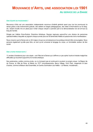 44
MOUVANCE D’ARTS, UNE ASSOCIATION LOI 1901
AU SERVICE DE LA DANSE
UNE ÉQUIPE DE PASSIONNÉS /
Mouvance d’Arts est une association indépendante reconnue d'intérêt général ayant pour but de promouvoir la
danse grâce à des évènements gratuits, des ateliers et stages pédagogiques, des relais d’informations sur le blog,
etc. Autant d’outils mis en place pour inviter chaque citoyen à prendre part à la démocratisation de cet art tout au
long de l’année.
Dirigée par Valérie Gros-Dubois, Directrice Artistique, l'équipe regroupe aujourd’hui une dizaine de personnes
opérationnelles à laquelle se joignent chaque année plus de 50 bénévoles fidèles et passionnés de la manifestation.
Nous croyons que la Danse est un Art majeur et que sa connaissance et sa pratique doivent être encouragées. Nous
pensons également qu’elle peut être, en tant qu’art universel et langage du corps, un formidable vecteur de lien
social.
UNE UTOPIE PERSISTANTE /
11 années d’existence pour une utopie : une Fête de la Danse qui s’affirme un pas après l’autre et résiste malgré les
difficultés qui touchent aujourd’hui le monde artistique.
Nos partenaires, publics comme privés, ne s’y trompent pas et continuent à soutenir ce projet unique : la Région Ile
de France, la Ville de Paris, la Mairie du 12ème arrondissements, Bercy Village, Vinci Park, megamark et bien
d’autres, comme la Maison des Ensembles, le Centre d’animation Les Halles – Le Marais, micadanses…
 