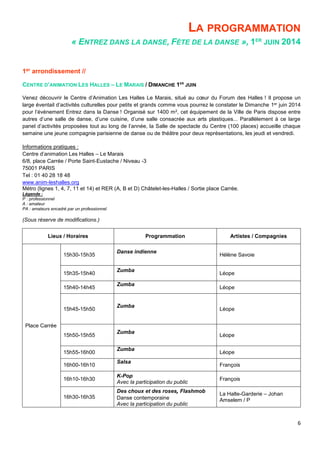 6
LA PROGRAMMATION
« ENTREZ DANS LA DANSE, FÊTE DE LA DANSE », 1ER
JUIN 2014
1er arrondissement //
CENTRE D’ANIMATION LES HALLES – LE MARAIS / DIMANCHE 1ER
JUIN
Venez découvrir le Centre d’Animation Les Halles Le Marais, situé au cœur du Forum des Halles ! Il propose un
large éventail d’activités culturelles pour petits et grands comme vous pourrez le constater le Dimanche 1er juin 2014
pour l’événement Entrez dans la Danse ! Organisé sur 1400 m2, cet équipement de la Ville de Paris dispose entre
autres d’une salle de danse, d’une cuisine, d’une salle consacrée aux arts plastiques... Parallèlement à ce large
panel d’activités proposées tout au long de l’année, la Salle de spectacle du Centre (100 places) accueille chaque
semaine une jeune compagnie parisienne de danse ou de théâtre pour deux représentations, les jeudi et vendredi.
Informations pratiques :
Centre d’animation Les Halles – Le Marais
6/8, place Carrée / Porte Saint-Eustache / Niveau -3
75001 PARIS
Tel : 01 40 28 18 48
www.anim-leshalles.org
Métro (lignes 1, 4, 7, 11 et 14) et RER (A, B et D) Châtelet-les-Halles / Sortie place Carrée.
Légende :
P : professionnel
A : amateur
PA : amateurs encadré par un professionnel
(Sous réserve de modifications.)
Lieux / Horaires Programmation Artistes / Compagnies
Place Carrée
15h30-15h35
Danse indienne
Hélène Savoie
15h35-15h40
Zumba
Léope
15h40-14h45
Zumba
Léope
15h45-15h50
Zumba
Léope
15h50-15h55
Zumba
Léope
15h55-16h00
Zumba
Léope
16h00-16h10
Salsa
François
16h10-16h30
K-Pop
Avec la participation du public
François
16h30-16h35
Des choux et des roses, Flashmob
Danse contemporaine
Avec la participation du public
La Halte-Garderie – Johan
Amselem / P
 