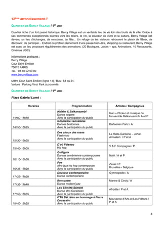 8
12ème arrondissement //
QUARTIER DE BERCY VILLAGE / 1ER
JUIN
Quartier riche d’un fort passé historique, Bercy Village est un véritable lieu de vie loin des bruits de la ville. Grâce à
ses commerces exceptionnels tournés vers les loisirs, le vin, la douceur de vivre et la culture, Bercy Village est
devenu un lieu d’échanges, de rencontre, de fête... Un refuge où les visiteurs retrouvent le plaisir de flâner, de
découvrir, de participer... Endroit où profiter pleinement d’une pause bien-être, shopping ou restaurant, Bercy Village
est aussi un lieu proposant régulièrement des animations. (20 Boutiques, Loisirs – spa, Animations, 10 Restaurants,
Cinémas UGC).
Informations pratiques :
Bercy Village
Cour Saint-Emilion
75012 PARIS
Tél. : 01 40 02 90 80
www.bercyvillage.com
Métro Cour Saint-Emilion (ligne 14) / Bus : 64 ou 24.
Voiture : Parking Vinci Park à proximité.
QUARTIER DE BERCY VILLAGE / 1ER
JUIN
Place Gabriel Lamé :
Horaires Programmation Artistes / Compagnies
14h00-14h40
Khizim & Balkansambl
Danse tsigane
Avec la participation du public
Isao – Chœur et musique de
l’ensemble Balkansambl / A et P
14h50-15h25
Géométrie vannetaise
Danses bretonnes
Avec la participation du public
Dañserien Pariz / A
15h30-15h35
Des choux des roses
Flashmob
Avec la participation du public
La Halte-Garderie – Johan
Amselem / P et A
15h40-16h05
D’où l’oiseau
Hip hop
V & F Compagnie / P
16h10-16h30
Guiliguia
Danses arménienne contemporaine
Avec la participation du public
Naïri / A et P
16h35-17h20
Poe
Afro-jazz hip hop contemporain
Avec la participation du public
Zassii / P
Bruxelles - Belgique
17h25-17h30
Douceur contemporaine
Danse contemporaine
Gymnopedie / A
17h35-17h40
Rencontre
Danse modern’jazz
Marine & Cindy / A
17h50-18h35
Les Sémété-Sémété
Danse afro Caraibéen
Avec la participation du public
Afrodite / P et A
18h40-19h25
P'Tit Bal rétro en hommage à Pierre
Doussaint
Avec la participation du public
Mouvance d'Arts et Les Piétons /
P et A
 
