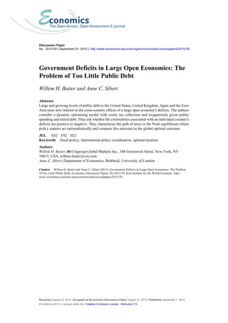 Received August 22, 2015 Accepted as Economics Discussion Paper August 31, 2015 Published September 1, 2015
© Author(s) 2015. Licensed under the Creative Commons License - Attribution 3.0
Discussion Paper
No. 2015-59 | September 01, 2015 | http://www.economics-ejournal.org/economics/discussionpapers/2015-59
Government Deficits in Large Open Economies: The
Problem of Too Little Public Debt
Willem H. Buiter and Anne C. Sibert
Abstract
Large and growing levels of public debt in the United States, United Kingdom, Japan and the Euro
Area raise new interest in the cross-country effects of a large open economy's deficits. The authors
consider a dynamic optimising model with costly tax collection and exogenously given public
spending and initial debt. They ask whether the externalities associated with an individual country's
deficits are positive or negative. They characterise the path of taxes in the Nash equilibrium where
policy makers act nationalistically and compare this outcome to the global optimal outcome.
JEL E62 F42 H21
Keywords fiscal policy, international policy coordination, optimal taxation
Authors
Willem H. Buiter, Citigroup Global Markets Inc., 388 Greenwich Street, New York, NY
10013, USA, willem.buiter@citi.com
Anne C. Sibert, Department of Economics, Birkbeck, University of London
Citation Willem H. Buiter and Anne C. Sibert (2015). Government Deficits in Large Open Economies: The Problem
of Too Little Public Debt. Economics Discussion Papers, No 2015-59, Kiel Institute for the World Economy. http://
www.economics-ejournal.org/economics/discussionpapers/2015-59
 