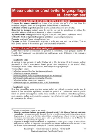 Enquête prix : format individuel et familial – Février 2015
Fédération nationale Familles de France
10
Mieux cuisiner c’est éviter le gaspillage
et...économiser
Des astuces culinaires pour lutter contre le gaspillage
Préparez les bonnes quantités en évitant d’en prévoir plus qu’il n’en faut. Pour les
réceptions, préparez plutôt des plats pouvant être réchauffés le lendemain ;
Utilisez en priorité les produits entamés et ceux dont la DLC est la plus proche ;
Respectez les dosages indiqués dans les recettes ou sur les emballages et utilisez les
ustensiles adéquats tels le verre doseur ou la balance de cuisine ;
Accommodez les restes plutôt que de les jeter : d’un plat, vous pouvez en faire un autre !
Utilisez les fruits et légumes légèrement abîmés en les cuisant par exemple ;
Congelez un aliment10
pour mieux le conserver ;
Partagez vos fruits, légumes ou les restes de la veille avec vos amis, vos voisins. C’est un
beau geste d’amitié et de solidarité qu’il conviendrait de développer.
Bonus : plus de 20 recettes anti-gaspi !
L’idée étant d’éviter au maximum de gaspiller la nourriture, voici quelques recettes de
Familles de Frances qui vous permettent de réutiliser des restes d’aliments et de cuisiner à
moindre frais.
- Des clafoutis salés
A partir de la base suivante : 4 œufs, 25 cl de lait et 80 g de farine (30 à 40 minutes au four
préchauffé à 170°C), vous pouvez laisser parler votre imagination et vos restes ! Ainsi,
accompagné d’une salade, votre clafouti peut composer un plat principal.
Voici quelques idées :
- clafouti au saumon (fumé ou frais) et aux épinards,
- clafouti au thon et aux poivrons,
- clafouti au jambon blanc ou jambon cru et aux dés de fromage,
- clafouti aux tomates-cerises, mozzarella et basilic,
- clafouti au jambon blanc et aux asperges,
- clafouti aux asperges, amandes effilées et dés de mimolette.
- Des clafoutis sucrés
Il ne faut pas oublier qu’on peut tout autant réaliser un clafouti en version sucrée pour le
dessert. Il faut les mêmes ingrédients, auxquels on ajoute 1 à 2 cuillères de sucre en poudre
(selon les goûts), un soupçon de vanille ou de cannelle et les fruits de votre choix : pommes,
poires, prunes, pêches, abricots, cerises, mangues etc., et le tout est joué ! Le temps et le mode
de cuisson sont les mêmes.
10
Attention, la congélation n’est pas un acte anodin:
- il faut être certain que l’aliment n’a pas déjà été congelé, et s’il l’a été, il faut qu’il ait cuit avant toute
recongélation : recongeler un produit décongelé favorise la prolifération de bactéries, ce qui peut devenir
dangereux pour la santé si les bactéries qui prolifèrent sont pathogènes, celles-ci pouvant provoquer des
intoxications alimentaires plus ou moins graves selon le type de bactérie (extrait du site du Ministère de
l’alimentation, de l’agriculture et de la pêche).
- un produit ne doit pas rester trop de temps au congélateur : il semble qu’il n’y ait pas de délais officiels
pour garder des produits au congélateur, mais plusieurs sites Internet donnent des délais indicatifs. En tout
état de cause, il convient de ne pas garder plus de 12 mois des produits au congélateur.
 
