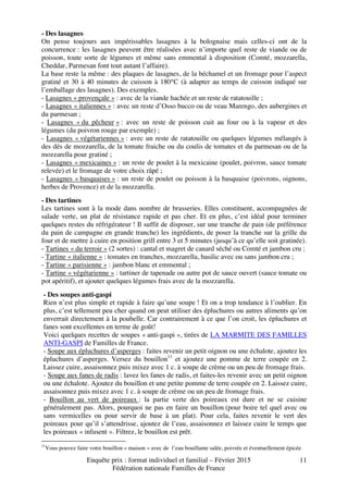 Enquête prix : format individuel et familial – Février 2015
Fédération nationale Familles de France
11
- Des lasagnes
On pense toujours aux impérissables lasagnes à la bolognaise mais celles-ci ont de la
concurrence : les lasagnes peuvent être réalisées avec n’importe quel reste de viande ou de
poisson, toute sorte de légumes et même sans emmental à disposition (Comté, mozzarella,
Cheddar, Parmesan font tout autant l’affaire).
La base reste la même : des plaques de lasagnes, de la béchamel et un fromage pour l’aspect
gratiné et 30 à 40 minutes de cuisson à 180°C (à adapter au temps de cuisson indiqué sur
l’emballage des lasagnes). Des exemples.
- Lasagnes « provençale » : avec de la viande hachée et un reste de ratatouille ;
- Lasagnes « italiennes » : avec un reste d’Osso bucco ou de veau Marengo, des aubergines et
du parmesan ;
- Lasagnes « du pêcheur » : avec un reste de poisson cuit au four ou à la vapeur et des
légumes (du poivron rouge par exemple) ;
- Lasagnes « végétariennes » : avec un reste de ratatouille ou quelques légumes mélangés à
des dés de mozzarella, de la tomate fraiche ou du coulis de tomates et du parmesan ou de la
mozzarella pour gratiné ;
- Lasagnes « mexicaines » : un reste de poulet à la mexicaine (poulet, poivron, sauce tomate
relevée) et le fromage de votre choix râpé ;
- Lasagnes « basquaises » : un reste de poulet ou poisson à la basquaise (poivrons, oignons,
herbes de Provence) et de la mozzarella.
- Des tartines
Les tartines sont à la mode dans nombre de brasseries. Elles constituent, accompagnées de
salade verte, un plat de résistance rapide et pas cher. Et en plus, c’est idéal pour terminer
quelques restes du réfrigérateur ! Il suffit de disposer, sur une tranche de pain (de préférence
du pain de campagne en grande tranche) les ingrédients, de poser la tranche sur la grille du
four et de mettre à cuire en position grill entre 3 et 5 minutes (jusqu’à ce qu’elle soit gratinée).
- Tartines « du terroir » (2 sortes) : cantal et magret de canard séché ou Comté et jambon cru ;
- Tartine « italienne » : tomates en tranches, mozzarella, basilic avec ou sans jambon cru ;
- Tartine « parisienne » : jambon blanc et emmental ;
- Tartine « végétarienne » : tartiner de tapenade ou autre pot de sauce ouvert (sauce tomate ou
pot apéritif), et ajouter quelques légumes frais avec de la mozzarella.
- Des soupes anti-gaspi
Rien n’est plus simple et rapide à faire qu’une soupe ! Et on a trop tendance à l’oublier. En
plus, c’est tellement peu cher quand on peut utiliser des épluchures ou autres aliments qu’on
enverrait directement à la poubelle. Car contrairement à ce que l’on croit, les épluchures et
fanes sont excellentes en terme de goût!
Voici quelques recettes de soupes « anti-gaspi », tirées de LA MARMITE DES FAMILLES
ANTI-GASPI de Familles de France.
- Soupe aux épluchures d’asperges : faites revenir un petit oignon ou une échalote, ajoutez les
épluchures d’asperges. Versez du bouillon11
et ajoutez une pomme de terre coupée en 2.
Laissez cuire, assaisonnez puis mixez avec 1 c. à soupe de crème ou un peu de fromage frais.
- Soupe aux fanes de radis : lavez les fanes de radis, et faites-les revenir avec un petit oignon
ou une échalote. Ajoutez du bouillon et une petite pomme de terre coupée en 2. Laissez cuire,
assaisonnez puis mixez avec 1 c. à soupe de crème ou un peu de fromage frais.
- Bouillon au vert de poireaux : la partie verte des poireaux est dure et ne se cuisine
généralement pas. Alors, pourquoi ne pas en faire un bouillon (pour boire tel quel avec ou
sans vermicelles ou pour servir de base à un plat). Pour cela, faites revenir le vert des
poireaux pour qu’il s’attendrisse, ajoutez de l’eau, assaisonnez et laissez cuire le temps que
les poireaux « infusent ». Filtrez, le bouillon est prêt.
11
Vous pouvez faire votre bouillon « maison » avec de l’eau bouillante salée, poivrée et éventuellement épicée
 