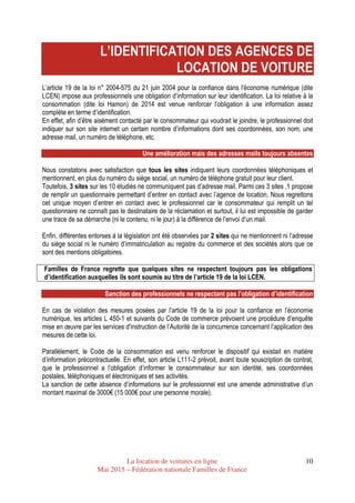 La location de voitures en ligne
Mai 2015 – Fédération nationale Familles de France
10
L’IDENTIFICATION DES AGENCES DE
LOCATION DE VOITURE
L’article 19 de la loi n° 2004-575 du 21 juin 2004 pour la confiance dans l'économie numérique (dite
LCEN) impose aux professionnels une obligation d’information sur leur identification. La loi relative à la
consommation (dite loi Hamon) de 2014 est venue renforcer l’obligation à une information assez
complète en terme d’identification.
En effet, afin d’être aisément contacté par le consommateur qui voudrait le joindre, le professionnel doit
indiquer sur son site internet un certain nombre d’informations dont ses coordonnées, son nom, une
adresse mail, un numéro de téléphone, etc.
Une amélioration mais des adresses mails toujours absentes
Nous constatons avec satisfaction que tous les sites indiquent leurs coordonnées téléphoniques et
mentionnent, en plus du numéro du siège social, un numéro de téléphone gratuit pour leur client.
Toutefois, 3 sites sur les 10 étudiés ne communiquent pas d’adresse mail. Parmi ces 3 sites ,1 propose
de remplir un questionnaire permettant d’entrer en contact avec l’agence de location. Nous regrettons
cet unique moyen d’entrer en contact avec le professionnel car le consommateur qui remplit un tel
questionnaire ne connaît pas le destinataire de la réclamation et surtout, il lui est impossible de garder
une trace de sa démarche (ni le contenu, ni le jour) à la différence de l’envoi d’un mail.
Enfin, différentes entorses à la législation ont été observées par 2 sites qui ne mentionnent ni l’adresse
du siège social ni le numéro d’immatriculation au registre du commerce et des sociétés alors que ce
sont des mentions obligatoires.
Familles de France regrette que quelques sites ne respectent toujours pas les obligations
d’identification auxquelles ils sont soumis au titre de l’article 19 de la loi LCEN.
Sanction des professionnels ne respectant pas l’obligation d’identification
En cas de violation des mesures posées par l’article 19 de la loi pour la confiance en l’économie
numérique, les articles L 450-1 et suivants du Code de commerce prévoient une procédure d’enquête
mise en œuvre par les services d'instruction de l’Autorité de la concurrence concernant l’application des
mesures de cette loi.
Parallèlement, le Code de la consommation est venu renforcer le dispositif qui existait en matière
d’information précontractuelle. En effet, son article L111-2 prévoit, avant toute souscription de contrat,
que le professionnel a l’obligation d’informer le consommateur sur son identité, ses coordonnées
postales, téléphoniques et électroniques et ses activités.
La sanction de cette absence d’informations sur le professionnel est une amende administrative d’un
montant maximal de 3000€ (15 000€ pour une personne morale).
 