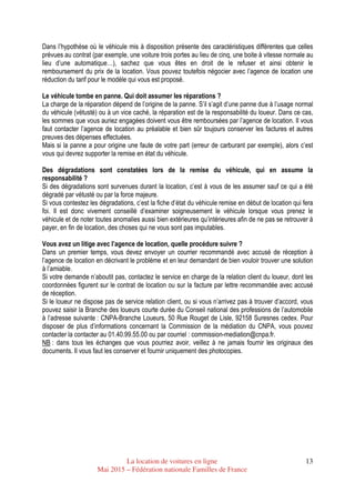 La location de voitures en ligne
Mai 2015 – Fédération nationale Familles de France
13
Dans l’hypothèse où le véhicule mis à disposition présente des caractéristiques différentes que celles
prévues au contrat (par exemple, une voiture trois portes au lieu de cinq, une boite à vitesse normale au
lieu d’une automatique…), sachez que vous êtes en droit de le refuser et ainsi obtenir le
remboursement du prix de la location. Vous pouvez toutefois négocier avec l’agence de location une
réduction du tarif pour le modèle qui vous est proposé.
Le véhicule tombe en panne. Qui doit assumer les réparations ?
La charge de la réparation dépend de l’origine de la panne. S’il s’agit d’une panne due à l’usage normal
du véhicule (vétusté) ou à un vice caché, la réparation est de la responsabilité du loueur. Dans ce cas,
les sommes que vous auriez engagées doivent vous être remboursées par l’agence de location. Il vous
faut contacter l’agence de location au préalable et bien sûr toujours conserver les factures et autres
preuves des dépenses effectuées.
Mais si la panne a pour origine une faute de votre part (erreur de carburant par exemple), alors c’est
vous qui devrez supporter la remise en état du véhicule.
Des dégradations sont constatées lors de la remise du véhicule, qui en assume la
responsabilité ?
Si des dégradations sont survenues durant la location, c’est à vous de les assumer sauf ce qui a été
dégradé par vétusté ou par la force majeure.
Si vous contestez les dégradations, c’est la fiche d’état du véhicule remise en début de location qui fera
foi. Il est donc vivement conseillé d’examiner soigneusement le véhicule lorsque vous prenez le
véhicule et de noter toutes anomalies aussi bien extérieures qu’intérieures afin de ne pas se retrouver à
payer, en fin de location, des choses qui ne vous sont pas imputables.
Vous avez un litige avec l’agence de location, quelle procédure suivre ?
Dans un premier temps, vous devez envoyer un courrier recommandé avec accusé de réception à
l’agence de location en décrivant le problème et en leur demandant de bien vouloir trouver une solution
à l’amiable.
Si votre demande n’aboutit pas, contactez le service en charge de la relation client du loueur, dont les
coordonnées figurent sur le contrat de location ou sur la facture par lettre recommandée avec accusé
de réception.
Si le loueur ne dispose pas de service relation client, ou si vous n’arrivez pas à trouver d’accord, vous
pouvez saisir la Branche des loueurs courte durée du Conseil national des professions de l’automobile
à l’adresse suivante : CNPA-Branche Loueurs, 50 Rue Rouget de Lisle, 92158 Suresnes cedex. Pour
disposer de plus d’informations concernant la Commission de la médiation du CNPA, vous pouvez
contacter la contacter au 01.40.99.55.00 ou par courriel : commission-mediation@cnpa.fr.
NB : dans tous les échanges que vous pourriez avoir, veillez à ne jamais fournir les originaux des
documents. Il vous faut les conserver et fournir uniquement des photocopies.
 