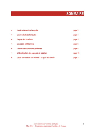La location de voitures en ligne
Mai 2015 – Fédération nationale Familles de France
2
SOMMAIRE
• Le déroulement de l’enquête page 3
• Les résultats de l’enquête page 4
• Le prix des locations page 5
• Les coûts additionnels page 6
• L’étude des conditions générales page 8
• L’identification des agences de location page 10
• Louer une voiture sur internet : ce qu’il faut savoir page 11
 