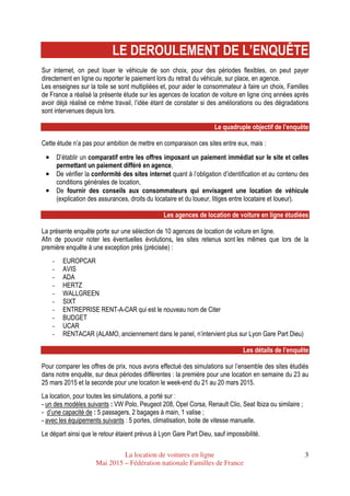 La location de voitures en ligne
Mai 2015 – Fédération nationale Familles de France
3
LE DEROULEMENT DE L’ENQUÊTE
Sur internet, on peut louer le véhicule de son choix, pour des périodes flexibles, on peut payer
directement en ligne ou reporter le paiement lors du retrait du véhicule, sur place, en agence.
Les enseignes sur la toile se sont multipliées et, pour aider le consommateur à faire un choix, Familles
de France a réalisé la présente étude sur les agences de location de voiture en ligne cinq années après
avoir déjà réalisé ce même travail, l’idée étant de constater si des améliorations ou des dégradations
sont intervenues depuis lors.
Le quadruple objectif de l’enquête
Cette étude n’a pas pour ambition de mettre en comparaison ces sites entre eux, mais :
•••• D’établir un comparatif entre les offres imposant un paiement immédiat sur le site et celles
permettant un paiement différé en agence,
•••• De vérifier la conformité des sites internet quant à l’obligation d’identification et au contenu des
conditions générales de location,
•••• De fournir des conseils aux consommateurs qui envisagent une location de véhicule
(explication des assurances, droits du locataire et du loueur, litiges entre locataire et loueur).
Les agences de location de voiture en ligne étudiées
La présente enquête porte sur une sélection de 10 agences de location de voiture en ligne.
Afin de pouvoir noter les éventuelles évolutions, les sites retenus sont les mêmes que lors de la
première enquête à une exception près (précisée) :
- EUROPCAR
- AVIS
- ADA
- HERTZ
- WALLGREEN
- SIXT
- ENTREPRISE RENT-A-CAR qui est le nouveau nom de Citer
- BUDGET
- UCAR
- RENTACAR (ALAMO, anciennement dans le panel, n’intervient plus sur Lyon Gare Part Dieu)
Les détails de l’enquête
Pour comparer les offres de prix, nous avons effectué des simulations sur l’ensemble des sites étudiés
dans notre enquête, sur deux périodes différentes : la première pour une location en semaine du 23 au
25 mars 2015 et la seconde pour une location le week-end du 21 au 20 mars 2015.
La location, pour toutes les simulations, a porté sur :
- un des modèles suivants : VW Polo, Peugeot 208, Opel Corsa, Renault Clio, Seat Ibiza ou similaire ;
- d’une capacité de : 5 passagers, 2 bagages à main, 1 valise ;
- avec les équipements suivants : 5 portes, climatisation, boite de vitesse manuelle.
Le départ ainsi que le retour étaient prévus à Lyon Gare Part Dieu, sauf impossibilité.
 