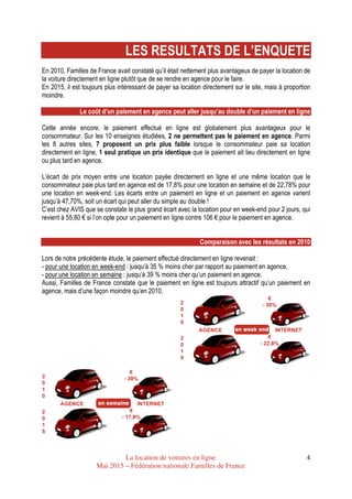 La location de voitures en ligne
Mai 2015 – Fédération nationale Familles de France
4
LES RESULTATS DE L’ENQUETE
En 2010, Familles de France avait constaté qu’il était nettement plus avantageux de payer la location de
la voiture directement en ligne plutôt que de se rendre en agence pour le faire.
En 2015, il est toujours plus intéressant de payer sa location directement sur le site, mais à proportion
moindre.
Le coût d’un paiement en agence peut aller jusqu’au double d’un paiement en ligne
Cette année encore, le paiement effectué en ligne est globalement plus avantageux pour le
consommateur. Sur les 10 enseignes étudiées, 2 ne permettent pas le paiement en agence. Parmi
les 8 autres sites, 7 proposent un prix plus faible lorsque le consommateur paie sa location
directement en ligne, 1 seul pratique un prix identique que le paiement ait lieu directement en ligne
ou plus tard en agence.
L’écart de prix moyen entre une location payée directement en ligne et une même location que le
consommateur paie plus tard en agence est de 17,8% pour une location en semaine et de 22,78% pour
une location en week-end. Les écarts entre un paiement en ligne et un paiement en agence varient
jusqu’à 47,70%, soit un écart qui peut aller du simple au double !
C’est chez AVIS que se constate le plus grand écart avec la location pour en week-end pour 2 jours, qui
revient à 55,80 € si l’on opte pour un paiement en ligne contre 106 € pour le paiement en agence.
Comparaison avec les résultats en 2010
Lors de notre précédente étude, le paiement effectué directement en ligne revenait :
- pour une location en week-end : jusqu’à 35 % moins cher par rapport au paiement en agence,
- pour une location en semaine : jusqu’à 39 % moins cher qu’un paiement en agence.
Aussi, Familles de France constate que le paiement en ligne est toujours attractif qu’un paiement en
agence, mais d’une façon moindre qu’en 2010.
 