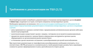 Требования к документации по ТЦО (2/2)
Налоговый орган может истребовать документацию в отношении контролируемых сделок не ранее
1 июня года, следующего за годом, в котором совершены контролируемые сделки.
Необходимо принимать во внимание, что налогоплательщик освобождается от обязанности по
подготовке и представлению документации в отношении контролируемых сделок в следующих
случаях:
 цены применяются в сделках в соответствии с предписаниями антимонопольных органов либо цена
является регулируемой;
 налогоплательщик осуществляет сделки с лицами, с которыми он не является взаимозависимым;
 предметом сделки являются с ценные бумаги и финансовые инструменты срочных сделок,
обращающиеся на организованном рынке ценных бумаг;
 в отношении сделки заключено соглашение о ценообразовании для целей налогообложения.
При подготовке документации по трансфертному ценообразованию необходимо учитывать, что в
соответствии с НК РФ детальность и основательность такой документации должны быть соразмерны
сложности сделки и формированию ее цены /рентабельности сторон сделки.
 