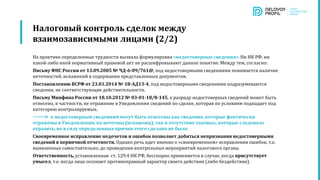 Налоговый контроль сделок между
взаимозависимыми лицами (2/2)
На практике определенные трудности вызвала формулировка «недостоверные сведения». Ни НК РФ, ни
какой-либо иной нормативный правовой акт не расшифровывают данное понятие. Между тем, согласно:
Письму ФНС России от 13.09.2005 № ЧД-6-09/761@, под недостоверными сведениями понимается наличие
неточностей, искажений в содержании представленных документов.
Постановлению ВСРФ от 23.01.2014 № 18-АД13-4, под недостоверными сведениями подразумеваются
сведения, не соответствующие действительности.
Письму Минфина России от 18.10.2012 № 03-01-18/8-145, к разряду недостоверных сведений может быть
отнесено, в частности, не отражение в Уведомлении сведений по сделке, которая по условиям подпадает под
категорию контролируемых.
к недостоверным сведениям могут быть отнесены как сведения, которые фактически
отражены в Уведомлении, но неточны (искажены), так и отсутствие таковых, которые следовало
отразить, но в силу определенных причин этого сделано не было.
Своевременное исправление недочетов и ошибок позволяет добиться непризнания недостоверными
сведений в первичной отчетности. Однако речь идет именно о «своевременном» исправлении ошибок, т.е.
выявленных самостоятельно, до проведения контрольных мероприятий налогового органа.
Ответственность, установленная ст. 129.4 НК РФ, бесспорно применяется в случае, когда присутствует
умысел, т.е. когда лицо осознает противоправный характер своего действия (либо бездействия).
 
