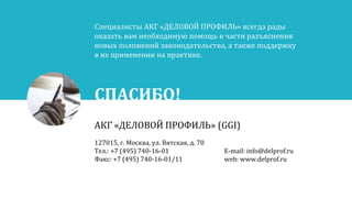 СПАСИБО!
АКГ «ДЕЛОВОЙ ПРОФИЛЬ» (GGI)
127015, г. Москва, ул. Вятская, д. 70
Тел.: +7 (495) 740-16-01
Факс: +7 (495) 740-16-01/11
E-mail: info@delprof.ru
web: www.delprof.ru
Специалисты АКГ «ДЕЛОВОЙ ПРОФИЛЬ» всегда рады
оказать вам необходимую помощь в части разъяснения
новых положений законодательства, а также поддержку
в их применении на практике.
 