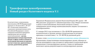 Трансфертное ценообразование.
Новый раздел Налогового кодекса V.1
В соответствии с изменениями,
внесенными в НК РФ Федеральным
законом от 18 июля 2011 г. № 227-
ФЗ «О внесении изменений в
отдельные законодательные акты
Российской Федерации в связи с
совершенствованием принципов
определения цен для целей
налогообложения» сделки,
признаваемые контролируемыми,
входят в сферу особого контроля
налоговыми органами на предмет
соответствия цен, примененных в
сделках, рыночному уровню.
Указанным Федеральным законом Налоговый Кодекс РФ (далее – НК
РФ) дополнен разделом V.1 «Взаимозависимые лица. Общие положения
о ценах и налогообложении. Налоговый контроль в связи с
совершением сделок между взаимозависимыми лицами. Соглашение о
ценообразовании».
С 1 января 2012 года положения ст. 20 и 40 НК РФ применяются
исключительно к сделкам, доходы и (или) расходы по которым
признаны в соответствии с гл. 24 НК РФ до указанной даты.
В связи с этим у налогоплательщиков появились новые обязанности
Организации, осуществляющие контролируемые сделки, обязаны по
итогам календарного года составить и представить в налоговый орган
уведомление о контролируемых сделках, а также по требованию
налогового органа документацию по контролируемым сделкам.
 