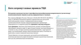 Как отметил Минфин России в Письме от 02.02.2015 № 03-01-18/3949, в
разд. V.1 НК РФ установлены правила определения цен для целей
налогообложения в связи с совершением сделок между
взаимозависимыми лицами, предусматривающие применение
общепринятого в мировой практике принципа «вытянутой руки».
Суть принципа: обычные участники рынка, являясь независимыми
партнерами, находятся друг от друга на расстоянии «вытянутой руки», в
отличие от лиц, которые, являясь взаимозависимыми, «идут рука об
руку» и устанавливают между собой контрактные цены, отличные от
рыночных, в целях снижения налоговых выплат.
Таким образом, согласно принципу, для целей налогообложения
величина цен (выплат) пересчитывается исходя из рыночных значений,
как если бы компании были независимы.
Кого затронут новые правила ТЦО
Этот принцип лег в основу Руководства
Организации экономического сотрудничества и
развития по трансфертному ценообразованию
для многонациональных корпораций и налоговых
служб 1995 г., которое широко используется в
практике работы ведущих зарубежных
налоговых администраций.
Положения разд. V.1 НК РФ находятся в тесной
взаимосвязи с подходами, изложенными в
указанном Руководстве, и также посвящены
трансфертному ценообразованию. Под ним
понимается установление цен в хозяйственных
операциях между разными подразделениями
единой компании или между участниками единой
группы компаний таким образом, чтобы
перераспределять общую прибыль группы в
пользу лиц, находящихся в более благоприятном
налоговом режиме.
Положения законодательства о трансфертном ценообразовании направлены на сделки между
взаимозависимыми лицами и сделки, приравненные к таковым.
 
