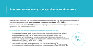 Физические и юридические лица признаются взаимозависимыми для целей налогообложения по
контролируемым сделкам по основаниям, установленным в ст. 105.1 НК РФ.
Также в указанной статье НК РФ определены критерии, указывающие на отсутствие оснований для
признания лиц взаимозависимыми.
Взаимозависимые лица для целей налогообложения
Не является основанием для признания лиц взаимозависимыми:
 влияние на условия и (или) результаты сделок, совершаемых лицами, и (или)
экономические результаты их деятельности, оказываемое одним или
несколькими другими лицами в силу их преимущественного положения на
рынке или в силу иных подобных обстоятельств, обусловленных особенностями
совершаемых сделок (п. 4 ст. 105.1 НК РФ);
 само по себе прямое и (или) косвенное участие РФ, субъектов РФ,
муниципальных образований в российских организациях (п. 5 ст. 105.1 НК РФ).
 