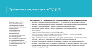 Документация по ТЦО в отношении контролируемой сделки должна содержать:
 сведения о сторонах контролируемой сделки и их деятельности, связанной со сделкой;
 описание контролируемой сделки и ее условий, вкл. описание методики ценообразования;
 сведения о функциях, рисках и активах сторон контролируемой сделки;
 обоснование причин выбора и способа применения используемого метода для анализа
цен по сделке;
 указание на используемые источники информации;
 расчет интервала рыночных цен/рентабельности по сделке с описанием подхода,
используемого для выбора сопоставимых сделок;
 сумма полученных доходов (прибыли) и/или сумма произведенных расходов (понесенных
убытков) в результате совершения сделки, полученной рентабельности;
 сведения об экономической выгоде, получаемой сторонами контролируемой сделки;
 сведения о прочих факторах, которые оказали влияние на цену/рентабельность по сделке;
 произведенные налогоплательщиком корректировки налоговой базы и сумм налога (в
случае их осуществления).
Требования к документации по ТЦО (1/2)
В соответствии с НК РФ
налогоплательщик по
требованию налогового
органа обязан представить
документацию,
обосновывающую
соответствие цен,
примененных в
контролируемых сделках,
рыночному уровню.
При этом Налоговый кодекс
не устанавливает формы
такой документации, однако
содержит требования к ее
содержанию.
 